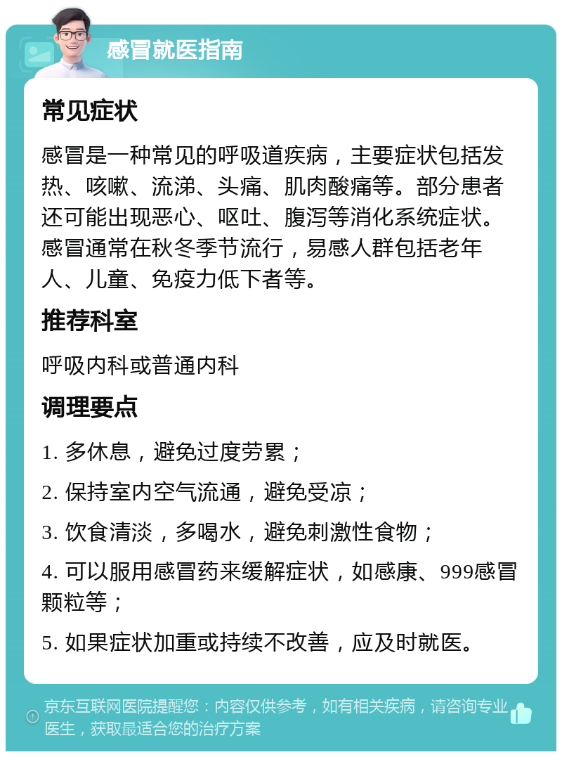 感冒就医指南 常见症状 感冒是一种常见的呼吸道疾病，主要症状包括发热、咳嗽、流涕、头痛、肌肉酸痛等。部分患者还可能出现恶心、呕吐、腹泻等消化系统症状。感冒通常在秋冬季节流行，易感人群包括老年人、儿童、免疫力低下者等。 推荐科室 呼吸内科或普通内科 调理要点 1. 多休息，避免过度劳累； 2. 保持室内空气流通，避免受凉； 3. 饮食清淡，多喝水，避免刺激性食物； 4. 可以服用感冒药来缓解症状，如感康、999感冒颗粒等； 5. 如果症状加重或持续不改善，应及时就医。