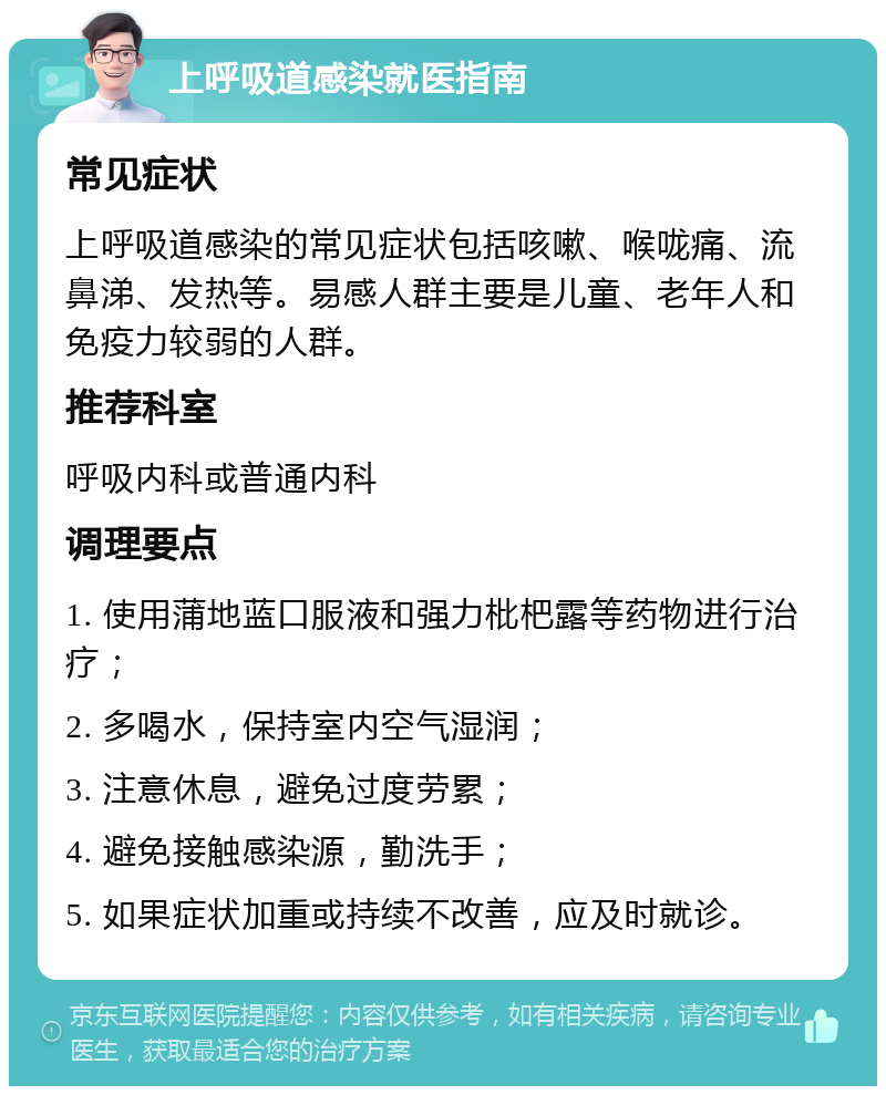 上呼吸道感染就医指南 常见症状 上呼吸道感染的常见症状包括咳嗽、喉咙痛、流鼻涕、发热等。易感人群主要是儿童、老年人和免疫力较弱的人群。 推荐科室 呼吸内科或普通内科 调理要点 1. 使用蒲地蓝口服液和强力枇杷露等药物进行治疗； 2. 多喝水，保持室内空气湿润； 3. 注意休息，避免过度劳累； 4. 避免接触感染源，勤洗手； 5. 如果症状加重或持续不改善，应及时就诊。