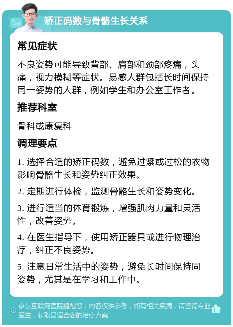 矫正码数与骨骼生长关系 常见症状 不良姿势可能导致背部、肩部和颈部疼痛，头痛，视力模糊等症状。易感人群包括长时间保持同一姿势的人群，例如学生和办公室工作者。 推荐科室 骨科或康复科 调理要点 1. 选择合适的矫正码数，避免过紧或过松的衣物影响骨骼生长和姿势纠正效果。 2. 定期进行体检，监测骨骼生长和姿势变化。 3. 进行适当的体育锻炼，增强肌肉力量和灵活性，改善姿势。 4. 在医生指导下，使用矫正器具或进行物理治疗，纠正不良姿势。 5. 注意日常生活中的姿势，避免长时间保持同一姿势，尤其是在学习和工作中。