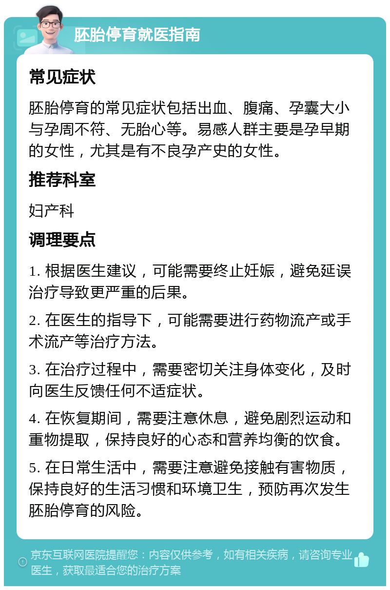 胚胎停育就医指南 常见症状 胚胎停育的常见症状包括出血、腹痛、孕囊大小与孕周不符、无胎心等。易感人群主要是孕早期的女性，尤其是有不良孕产史的女性。 推荐科室 妇产科 调理要点 1. 根据医生建议，可能需要终止妊娠，避免延误治疗导致更严重的后果。 2. 在医生的指导下，可能需要进行药物流产或手术流产等治疗方法。 3. 在治疗过程中，需要密切关注身体变化，及时向医生反馈任何不适症状。 4. 在恢复期间，需要注意休息，避免剧烈运动和重物提取，保持良好的心态和营养均衡的饮食。 5. 在日常生活中，需要注意避免接触有害物质，保持良好的生活习惯和环境卫生，预防再次发生胚胎停育的风险。