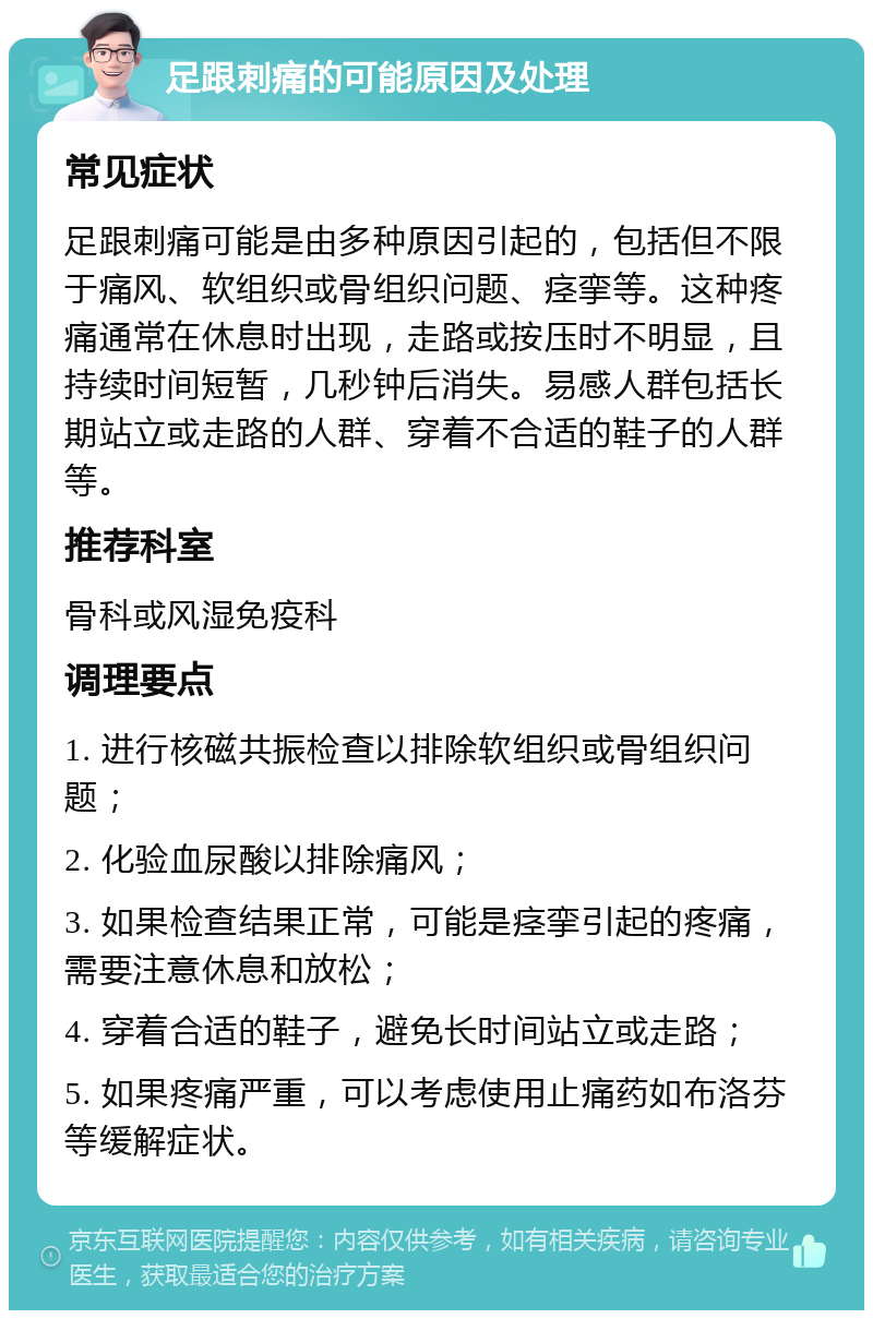 足跟刺痛的可能原因及处理 常见症状 足跟刺痛可能是由多种原因引起的，包括但不限于痛风、软组织或骨组织问题、痉挛等。这种疼痛通常在休息时出现，走路或按压时不明显，且持续时间短暂，几秒钟后消失。易感人群包括长期站立或走路的人群、穿着不合适的鞋子的人群等。 推荐科室 骨科或风湿免疫科 调理要点 1. 进行核磁共振检查以排除软组织或骨组织问题； 2. 化验血尿酸以排除痛风； 3. 如果检查结果正常，可能是痉挛引起的疼痛，需要注意休息和放松； 4. 穿着合适的鞋子，避免长时间站立或走路； 5. 如果疼痛严重，可以考虑使用止痛药如布洛芬等缓解症状。