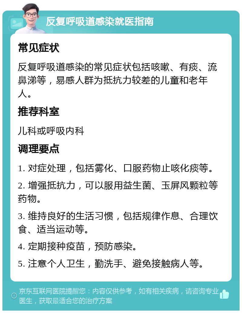 反复呼吸道感染就医指南 常见症状 反复呼吸道感染的常见症状包括咳嗽、有痰、流鼻涕等，易感人群为抵抗力较差的儿童和老年人。 推荐科室 儿科或呼吸内科 调理要点 1. 对症处理，包括雾化、口服药物止咳化痰等。 2. 增强抵抗力，可以服用益生菌、玉屏风颗粒等药物。 3. 维持良好的生活习惯，包括规律作息、合理饮食、适当运动等。 4. 定期接种疫苗，预防感染。 5. 注意个人卫生，勤洗手、避免接触病人等。