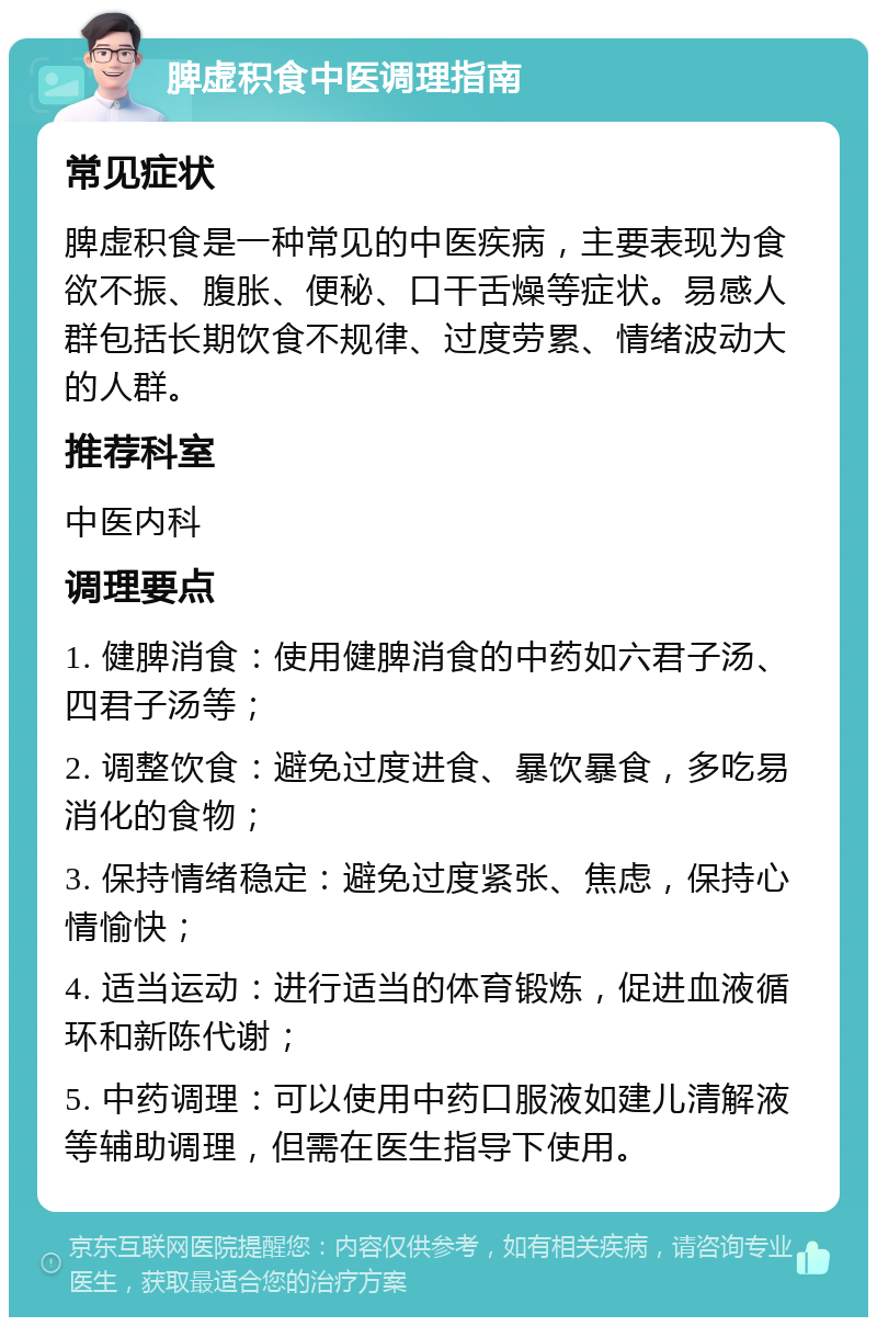 脾虚积食中医调理指南 常见症状 脾虚积食是一种常见的中医疾病，主要表现为食欲不振、腹胀、便秘、口干舌燥等症状。易感人群包括长期饮食不规律、过度劳累、情绪波动大的人群。 推荐科室 中医内科 调理要点 1. 健脾消食：使用健脾消食的中药如六君子汤、四君子汤等； 2. 调整饮食：避免过度进食、暴饮暴食，多吃易消化的食物； 3. 保持情绪稳定：避免过度紧张、焦虑，保持心情愉快； 4. 适当运动：进行适当的体育锻炼，促进血液循环和新陈代谢； 5. 中药调理：可以使用中药口服液如建儿清解液等辅助调理，但需在医生指导下使用。