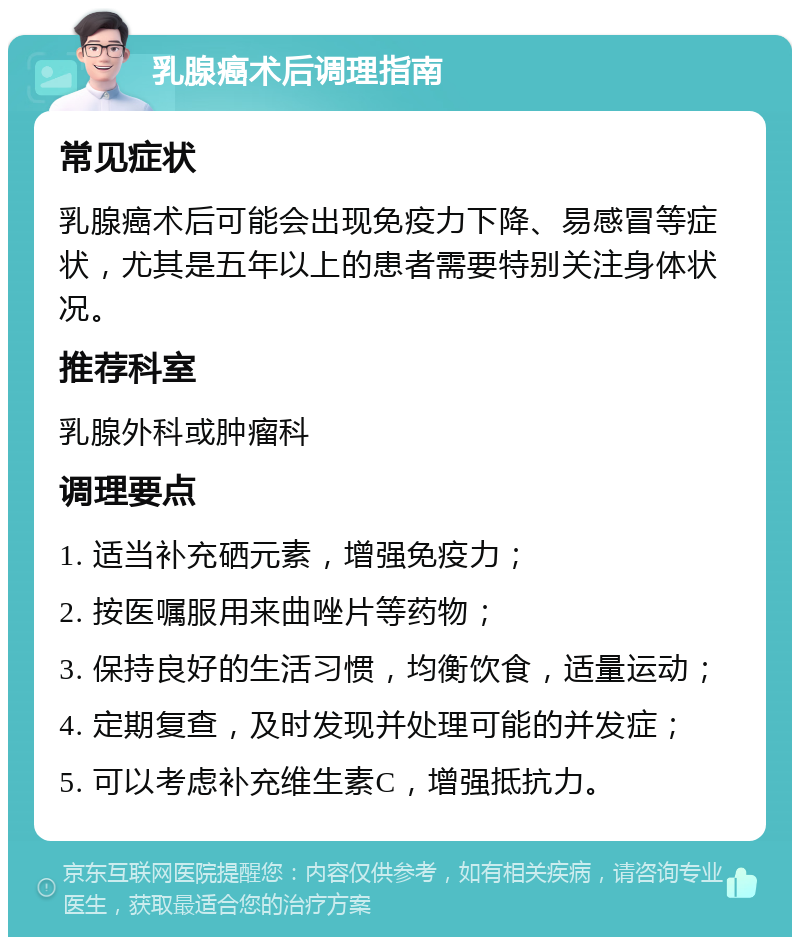 乳腺癌术后调理指南 常见症状 乳腺癌术后可能会出现免疫力下降、易感冒等症状，尤其是五年以上的患者需要特别关注身体状况。 推荐科室 乳腺外科或肿瘤科 调理要点 1. 适当补充硒元素，增强免疫力； 2. 按医嘱服用来曲唑片等药物； 3. 保持良好的生活习惯，均衡饮食，适量运动； 4. 定期复查，及时发现并处理可能的并发症； 5. 可以考虑补充维生素C，增强抵抗力。