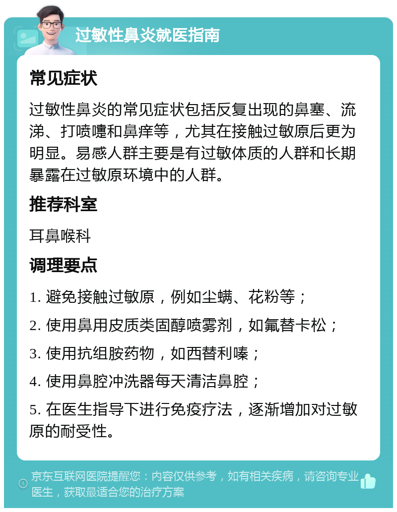 过敏性鼻炎就医指南 常见症状 过敏性鼻炎的常见症状包括反复出现的鼻塞、流涕、打喷嚏和鼻痒等，尤其在接触过敏原后更为明显。易感人群主要是有过敏体质的人群和长期暴露在过敏原环境中的人群。 推荐科室 耳鼻喉科 调理要点 1. 避免接触过敏原，例如尘螨、花粉等； 2. 使用鼻用皮质类固醇喷雾剂，如氟替卡松； 3. 使用抗组胺药物，如西替利嗪； 4. 使用鼻腔冲洗器每天清洁鼻腔； 5. 在医生指导下进行免疫疗法，逐渐增加对过敏原的耐受性。