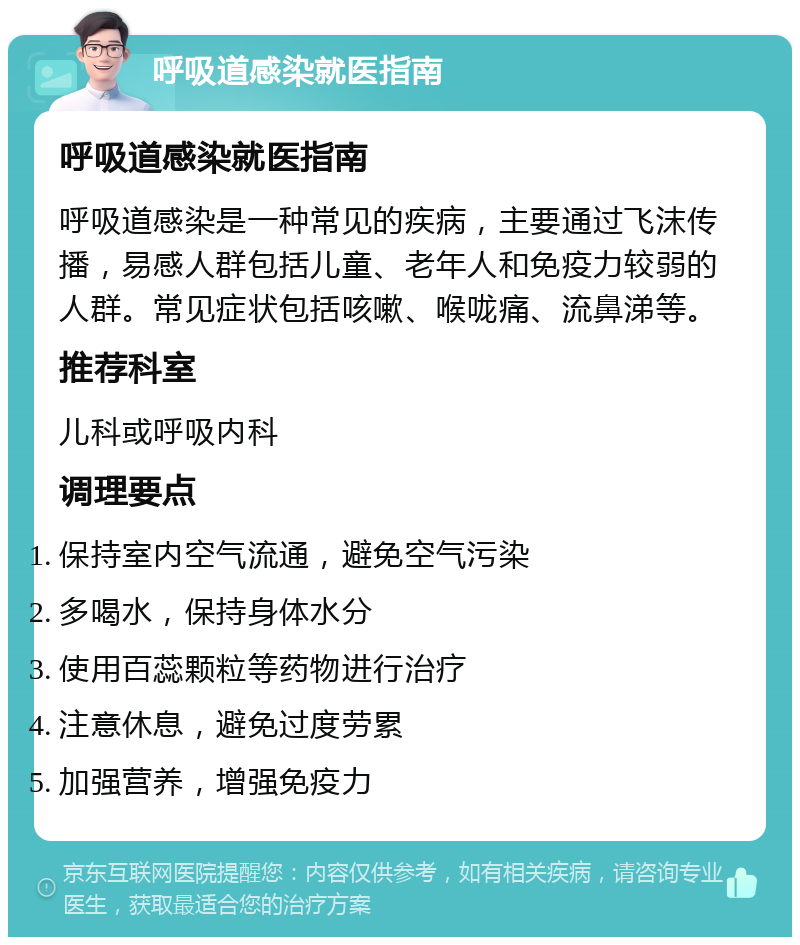 呼吸道感染就医指南 呼吸道感染就医指南 呼吸道感染是一种常见的疾病，主要通过飞沫传播，易感人群包括儿童、老年人和免疫力较弱的人群。常见症状包括咳嗽、喉咙痛、流鼻涕等。 推荐科室 儿科或呼吸内科 调理要点 保持室内空气流通，避免空气污染 多喝水，保持身体水分 使用百蕊颗粒等药物进行治疗 注意休息，避免过度劳累 加强营养，增强免疫力