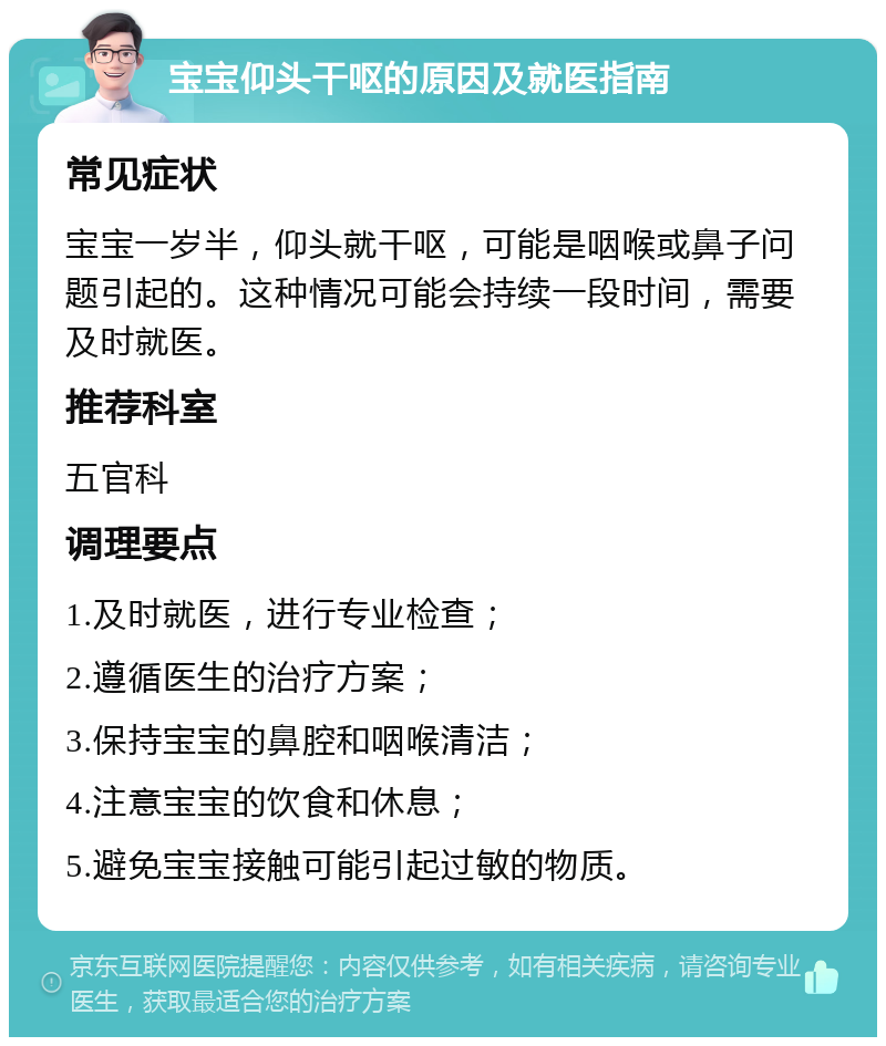 宝宝仰头干呕的原因及就医指南 常见症状 宝宝一岁半，仰头就干呕，可能是咽喉或鼻子问题引起的。这种情况可能会持续一段时间，需要及时就医。 推荐科室 五官科 调理要点 1.及时就医，进行专业检查； 2.遵循医生的治疗方案； 3.保持宝宝的鼻腔和咽喉清洁； 4.注意宝宝的饮食和休息； 5.避免宝宝接触可能引起过敏的物质。