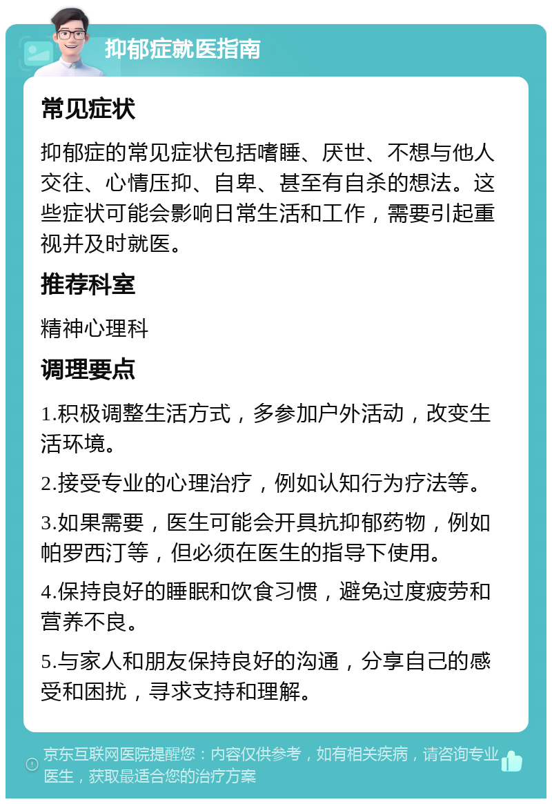 抑郁症就医指南 常见症状 抑郁症的常见症状包括嗜睡、厌世、不想与他人交往、心情压抑、自卑、甚至有自杀的想法。这些症状可能会影响日常生活和工作，需要引起重视并及时就医。 推荐科室 精神心理科 调理要点 1.积极调整生活方式，多参加户外活动，改变生活环境。 2.接受专业的心理治疗，例如认知行为疗法等。 3.如果需要，医生可能会开具抗抑郁药物，例如帕罗西汀等，但必须在医生的指导下使用。 4.保持良好的睡眠和饮食习惯，避免过度疲劳和营养不良。 5.与家人和朋友保持良好的沟通，分享自己的感受和困扰，寻求支持和理解。