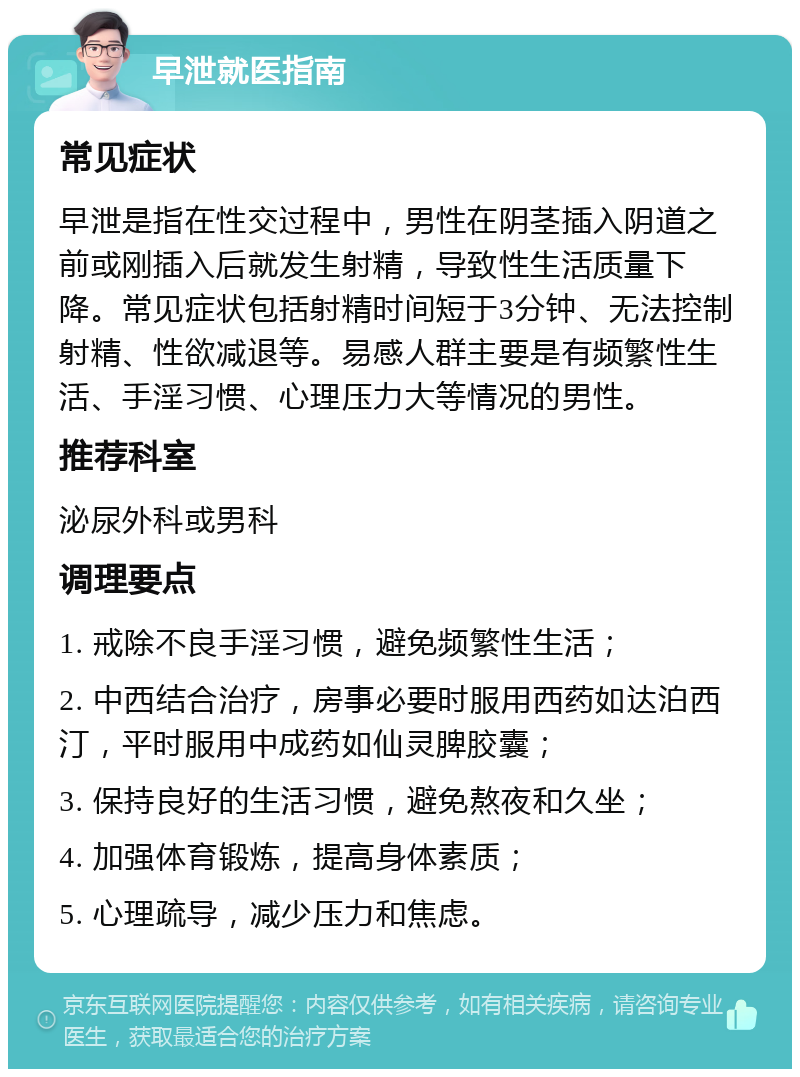 早泄就医指南 常见症状 早泄是指在性交过程中，男性在阴茎插入阴道之前或刚插入后就发生射精，导致性生活质量下降。常见症状包括射精时间短于3分钟、无法控制射精、性欲减退等。易感人群主要是有频繁性生活、手淫习惯、心理压力大等情况的男性。 推荐科室 泌尿外科或男科 调理要点 1. 戒除不良手淫习惯，避免频繁性生活； 2. 中西结合治疗，房事必要时服用西药如达泊西汀，平时服用中成药如仙灵脾胶囊； 3. 保持良好的生活习惯，避免熬夜和久坐； 4. 加强体育锻炼，提高身体素质； 5. 心理疏导，减少压力和焦虑。