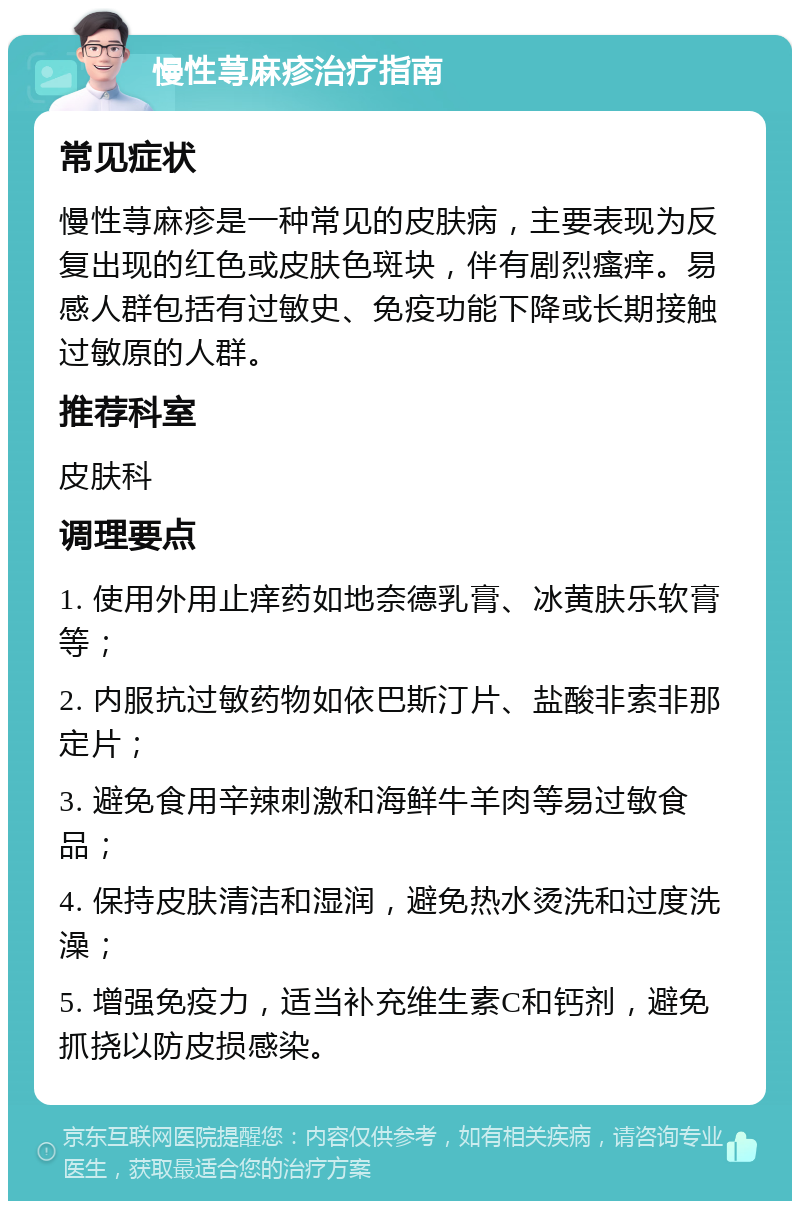 慢性荨麻疹治疗指南 常见症状 慢性荨麻疹是一种常见的皮肤病，主要表现为反复出现的红色或皮肤色斑块，伴有剧烈瘙痒。易感人群包括有过敏史、免疫功能下降或长期接触过敏原的人群。 推荐科室 皮肤科 调理要点 1. 使用外用止痒药如地奈德乳膏、冰黄肤乐软膏等； 2. 内服抗过敏药物如依巴斯汀片、盐酸非索非那定片； 3. 避免食用辛辣刺激和海鲜牛羊肉等易过敏食品； 4. 保持皮肤清洁和湿润，避免热水烫洗和过度洗澡； 5. 增强免疫力，适当补充维生素C和钙剂，避免抓挠以防皮损感染。