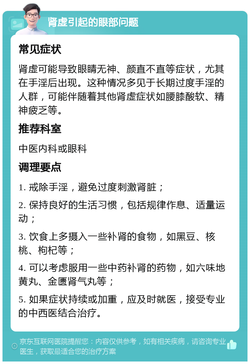 肾虚引起的眼部问题 常见症状 肾虚可能导致眼睛无神、颜直不直等症状，尤其在手淫后出现。这种情况多见于长期过度手淫的人群，可能伴随着其他肾虚症状如腰膝酸软、精神疲乏等。 推荐科室 中医内科或眼科 调理要点 1. 戒除手淫，避免过度刺激肾脏； 2. 保持良好的生活习惯，包括规律作息、适量运动； 3. 饮食上多摄入一些补肾的食物，如黑豆、核桃、枸杞等； 4. 可以考虑服用一些中药补肾的药物，如六味地黄丸、金匮肾气丸等； 5. 如果症状持续或加重，应及时就医，接受专业的中西医结合治疗。