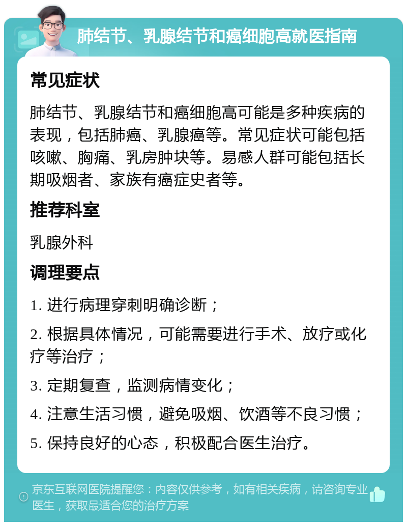 肺结节、乳腺结节和癌细胞高就医指南 常见症状 肺结节、乳腺结节和癌细胞高可能是多种疾病的表现，包括肺癌、乳腺癌等。常见症状可能包括咳嗽、胸痛、乳房肿块等。易感人群可能包括长期吸烟者、家族有癌症史者等。 推荐科室 乳腺外科 调理要点 1. 进行病理穿刺明确诊断； 2. 根据具体情况，可能需要进行手术、放疗或化疗等治疗； 3. 定期复查，监测病情变化； 4. 注意生活习惯，避免吸烟、饮酒等不良习惯； 5. 保持良好的心态，积极配合医生治疗。