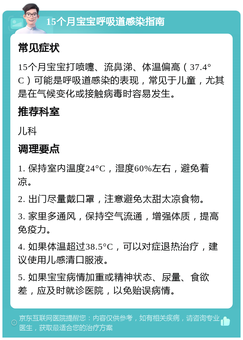 15个月宝宝呼吸道感染指南 常见症状 15个月宝宝打喷嚏、流鼻涕、体温偏高（37.4°C）可能是呼吸道感染的表现，常见于儿童，尤其是在气候变化或接触病毒时容易发生。 推荐科室 儿科 调理要点 1. 保持室内温度24°C，湿度60%左右，避免着凉。 2. 出门尽量戴口罩，注意避免太甜太凉食物。 3. 家里多通风，保持空气流通，增强体质，提高免疫力。 4. 如果体温超过38.5°C，可以对症退热治疗，建议使用儿感清口服液。 5. 如果宝宝病情加重或精神状态、尿量、食欲差，应及时就诊医院，以免贻误病情。