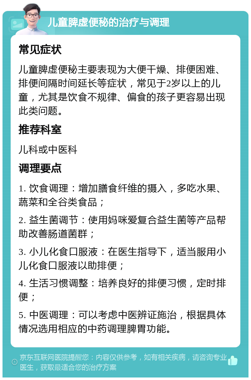 儿童脾虚便秘的治疗与调理 常见症状 儿童脾虚便秘主要表现为大便干燥、排便困难、排便间隔时间延长等症状，常见于2岁以上的儿童，尤其是饮食不规律、偏食的孩子更容易出现此类问题。 推荐科室 儿科或中医科 调理要点 1. 饮食调理：增加膳食纤维的摄入，多吃水果、蔬菜和全谷类食品； 2. 益生菌调节：使用妈咪爱复合益生菌等产品帮助改善肠道菌群； 3. 小儿化食口服液：在医生指导下，适当服用小儿化食口服液以助排便； 4. 生活习惯调整：培养良好的排便习惯，定时排便； 5. 中医调理：可以考虑中医辨证施治，根据具体情况选用相应的中药调理脾胃功能。