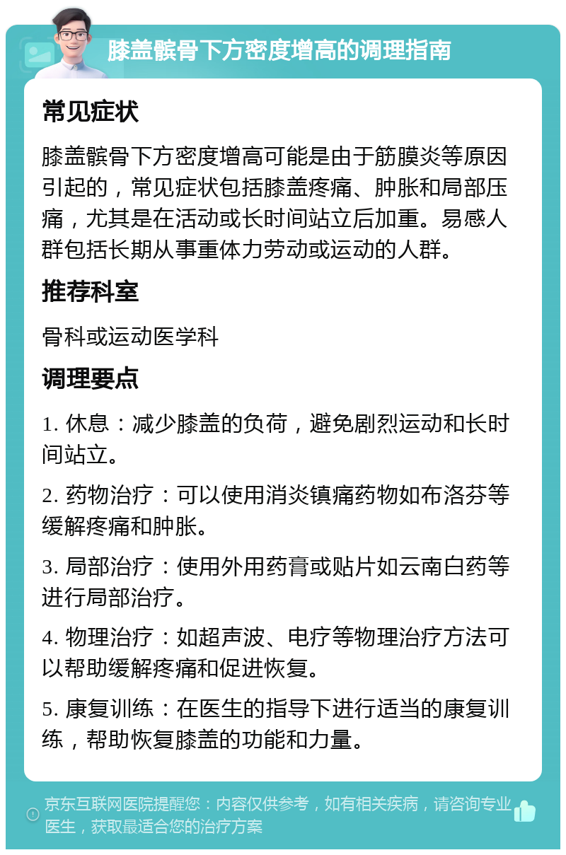 膝盖髌骨下方密度增高的调理指南 常见症状 膝盖髌骨下方密度增高可能是由于筋膜炎等原因引起的，常见症状包括膝盖疼痛、肿胀和局部压痛，尤其是在活动或长时间站立后加重。易感人群包括长期从事重体力劳动或运动的人群。 推荐科室 骨科或运动医学科 调理要点 1. 休息：减少膝盖的负荷，避免剧烈运动和长时间站立。 2. 药物治疗：可以使用消炎镇痛药物如布洛芬等缓解疼痛和肿胀。 3. 局部治疗：使用外用药膏或贴片如云南白药等进行局部治疗。 4. 物理治疗：如超声波、电疗等物理治疗方法可以帮助缓解疼痛和促进恢复。 5. 康复训练：在医生的指导下进行适当的康复训练，帮助恢复膝盖的功能和力量。