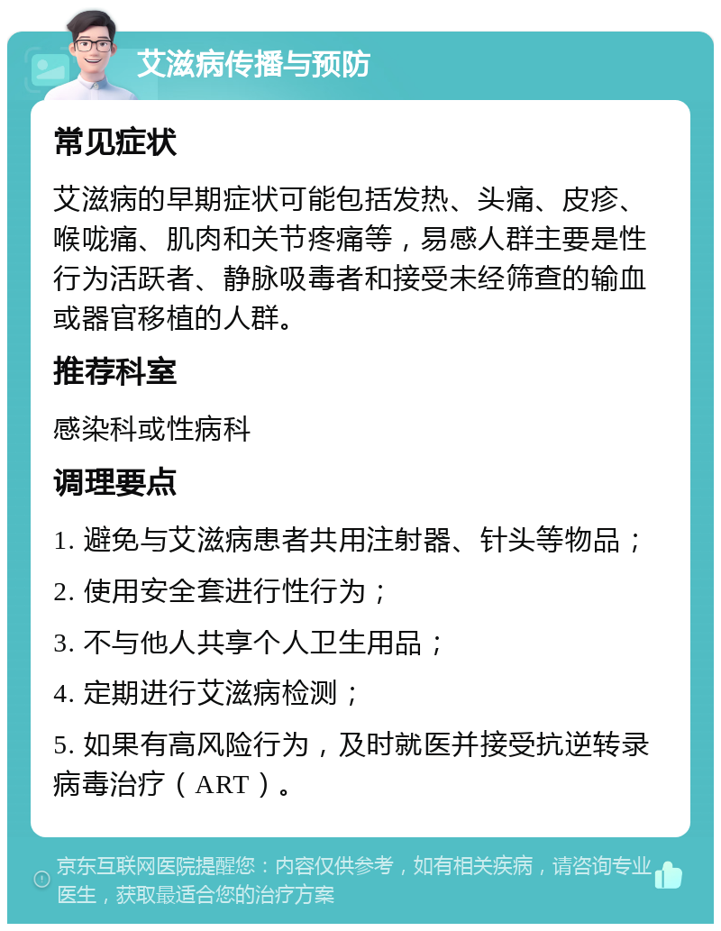 艾滋病传播与预防 常见症状 艾滋病的早期症状可能包括发热、头痛、皮疹、喉咙痛、肌肉和关节疼痛等，易感人群主要是性行为活跃者、静脉吸毒者和接受未经筛查的输血或器官移植的人群。 推荐科室 感染科或性病科 调理要点 1. 避免与艾滋病患者共用注射器、针头等物品； 2. 使用安全套进行性行为； 3. 不与他人共享个人卫生用品； 4. 定期进行艾滋病检测； 5. 如果有高风险行为，及时就医并接受抗逆转录病毒治疗（ART）。