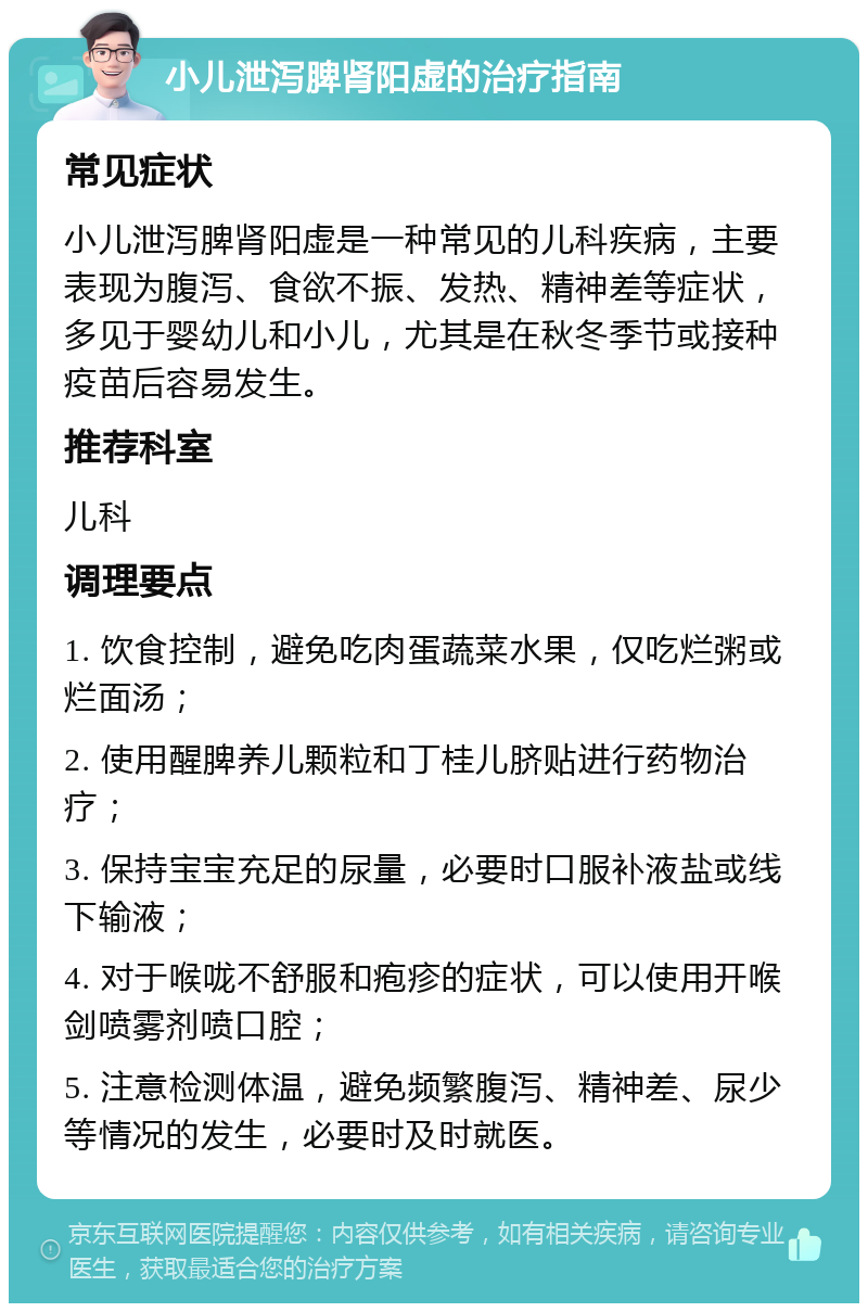 小儿泄泻脾肾阳虚的治疗指南 常见症状 小儿泄泻脾肾阳虚是一种常见的儿科疾病，主要表现为腹泻、食欲不振、发热、精神差等症状，多见于婴幼儿和小儿，尤其是在秋冬季节或接种疫苗后容易发生。 推荐科室 儿科 调理要点 1. 饮食控制，避免吃肉蛋蔬菜水果，仅吃烂粥或烂面汤； 2. 使用醒脾养儿颗粒和丁桂儿脐贴进行药物治疗； 3. 保持宝宝充足的尿量，必要时口服补液盐或线下输液； 4. 对于喉咙不舒服和疱疹的症状，可以使用开喉剑喷雾剂喷口腔； 5. 注意检测体温，避免频繁腹泻、精神差、尿少等情况的发生，必要时及时就医。