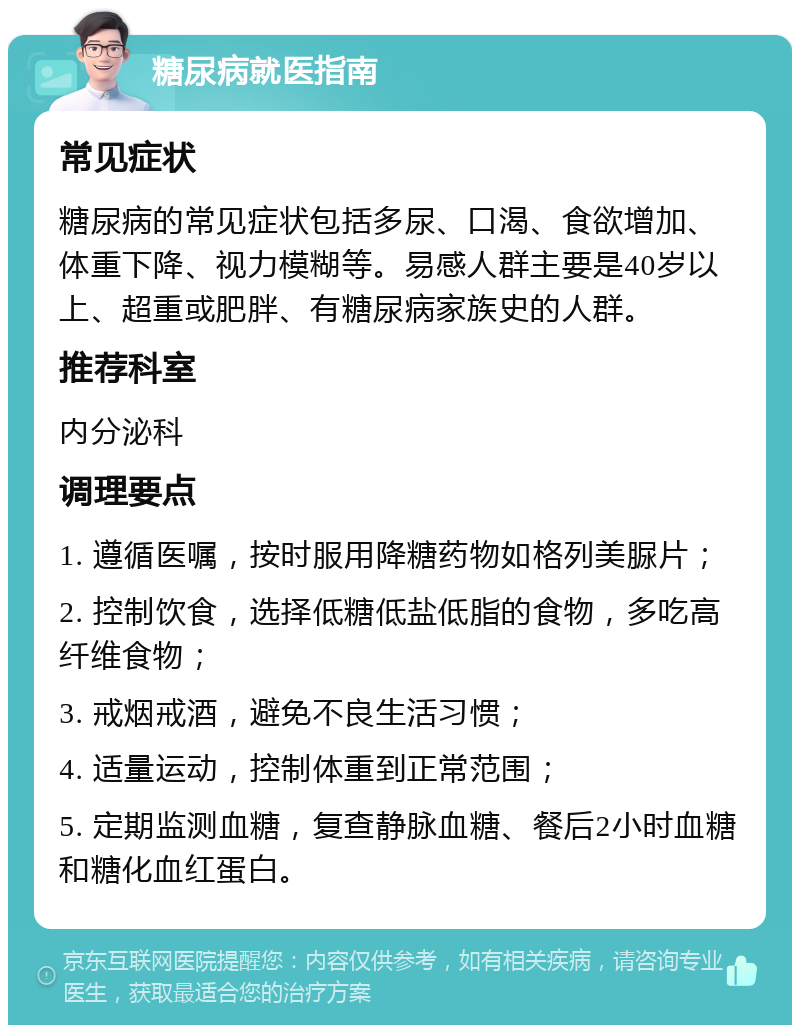 糖尿病就医指南 常见症状 糖尿病的常见症状包括多尿、口渴、食欲增加、体重下降、视力模糊等。易感人群主要是40岁以上、超重或肥胖、有糖尿病家族史的人群。 推荐科室 内分泌科 调理要点 1. 遵循医嘱，按时服用降糖药物如格列美脲片； 2. 控制饮食，选择低糖低盐低脂的食物，多吃高纤维食物； 3. 戒烟戒酒，避免不良生活习惯； 4. 适量运动，控制体重到正常范围； 5. 定期监测血糖，复查静脉血糖、餐后2小时血糖和糖化血红蛋白。