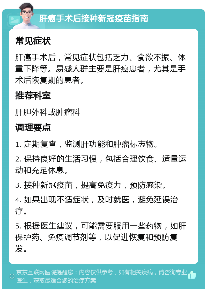 肝癌手术后接种新冠疫苗指南 常见症状 肝癌手术后，常见症状包括乏力、食欲不振、体重下降等。易感人群主要是肝癌患者，尤其是手术后恢复期的患者。 推荐科室 肝胆外科或肿瘤科 调理要点 1. 定期复查，监测肝功能和肿瘤标志物。 2. 保持良好的生活习惯，包括合理饮食、适量运动和充足休息。 3. 接种新冠疫苗，提高免疫力，预防感染。 4. 如果出现不适症状，及时就医，避免延误治疗。 5. 根据医生建议，可能需要服用一些药物，如肝保护药、免疫调节剂等，以促进恢复和预防复发。