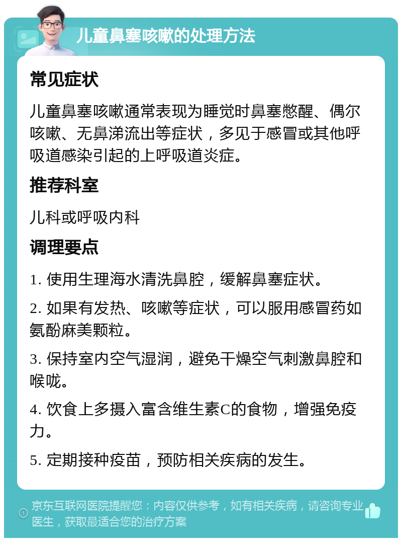 儿童鼻塞咳嗽的处理方法 常见症状 儿童鼻塞咳嗽通常表现为睡觉时鼻塞憋醒、偶尔咳嗽、无鼻涕流出等症状，多见于感冒或其他呼吸道感染引起的上呼吸道炎症。 推荐科室 儿科或呼吸内科 调理要点 1. 使用生理海水清洗鼻腔，缓解鼻塞症状。 2. 如果有发热、咳嗽等症状，可以服用感冒药如氨酚麻美颗粒。 3. 保持室内空气湿润，避免干燥空气刺激鼻腔和喉咙。 4. 饮食上多摄入富含维生素C的食物，增强免疫力。 5. 定期接种疫苗，预防相关疾病的发生。