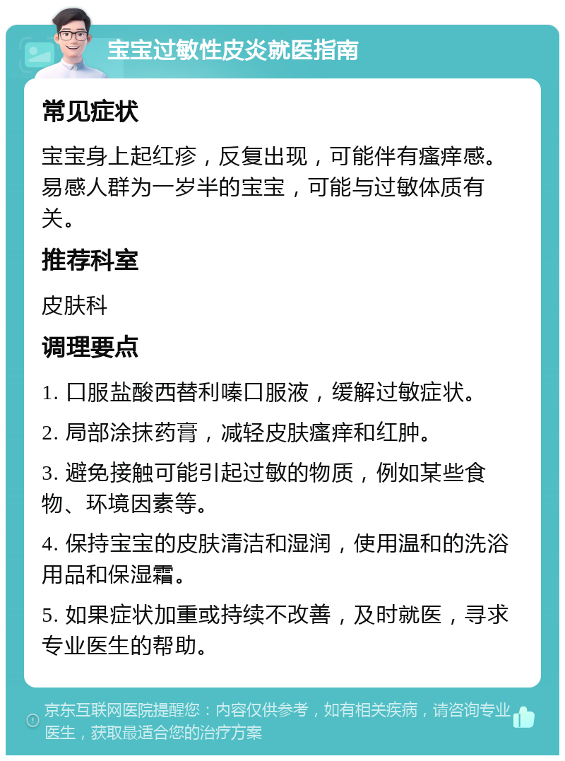 宝宝过敏性皮炎就医指南 常见症状 宝宝身上起红疹，反复出现，可能伴有瘙痒感。易感人群为一岁半的宝宝，可能与过敏体质有关。 推荐科室 皮肤科 调理要点 1. 口服盐酸西替利嗪口服液，缓解过敏症状。 2. 局部涂抹药膏，减轻皮肤瘙痒和红肿。 3. 避免接触可能引起过敏的物质，例如某些食物、环境因素等。 4. 保持宝宝的皮肤清洁和湿润，使用温和的洗浴用品和保湿霜。 5. 如果症状加重或持续不改善，及时就医，寻求专业医生的帮助。