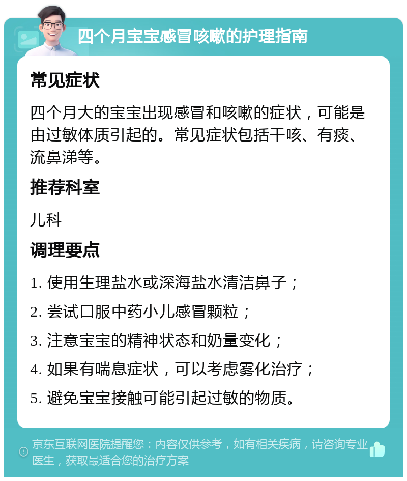 四个月宝宝感冒咳嗽的护理指南 常见症状 四个月大的宝宝出现感冒和咳嗽的症状，可能是由过敏体质引起的。常见症状包括干咳、有痰、流鼻涕等。 推荐科室 儿科 调理要点 1. 使用生理盐水或深海盐水清洁鼻子； 2. 尝试口服中药小儿感冒颗粒； 3. 注意宝宝的精神状态和奶量变化； 4. 如果有喘息症状，可以考虑雾化治疗； 5. 避免宝宝接触可能引起过敏的物质。