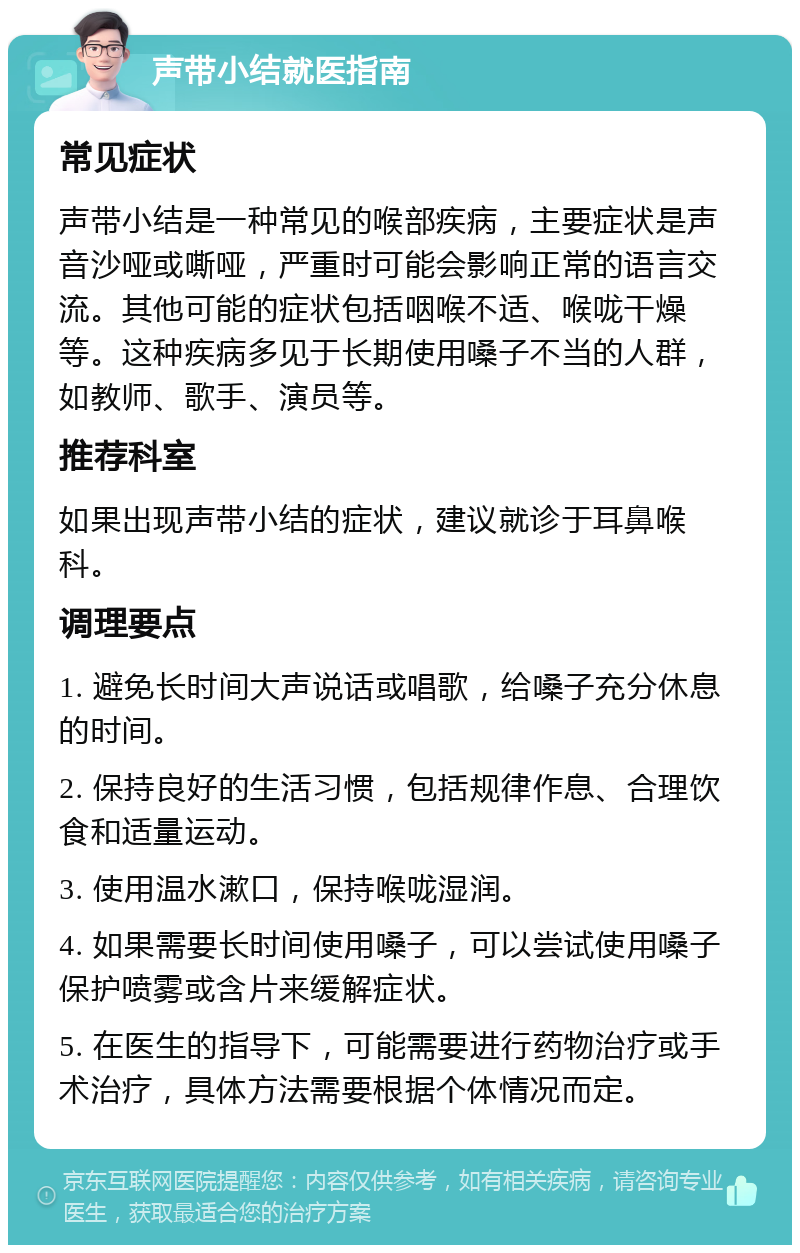 声带小结就医指南 常见症状 声带小结是一种常见的喉部疾病，主要症状是声音沙哑或嘶哑，严重时可能会影响正常的语言交流。其他可能的症状包括咽喉不适、喉咙干燥等。这种疾病多见于长期使用嗓子不当的人群，如教师、歌手、演员等。 推荐科室 如果出现声带小结的症状，建议就诊于耳鼻喉科。 调理要点 1. 避免长时间大声说话或唱歌，给嗓子充分休息的时间。 2. 保持良好的生活习惯，包括规律作息、合理饮食和适量运动。 3. 使用温水漱口，保持喉咙湿润。 4. 如果需要长时间使用嗓子，可以尝试使用嗓子保护喷雾或含片来缓解症状。 5. 在医生的指导下，可能需要进行药物治疗或手术治疗，具体方法需要根据个体情况而定。