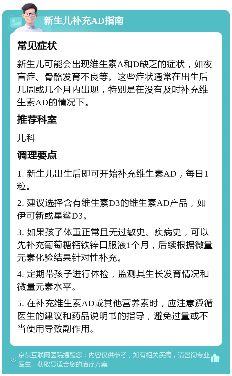 新生儿补充AD指南 常见症状 新生儿可能会出现维生素A和D缺乏的症状，如夜盲症、骨骼发育不良等。这些症状通常在出生后几周或几个月内出现，特别是在没有及时补充维生素AD的情况下。 推荐科室 儿科 调理要点 1. 新生儿出生后即可开始补充维生素AD，每日1粒。 2. 建议选择含有维生素D3的维生素AD产品，如伊可新或星鲨D3。 3. 如果孩子体重正常且无过敏史、疾病史，可以先补充葡萄糖钙铁锌口服液1个月，后续根据微量元素化验结果针对性补充。 4. 定期带孩子进行体检，监测其生长发育情况和微量元素水平。 5. 在补充维生素AD或其他营养素时，应注意遵循医生的建议和药品说明书的指导，避免过量或不当使用导致副作用。