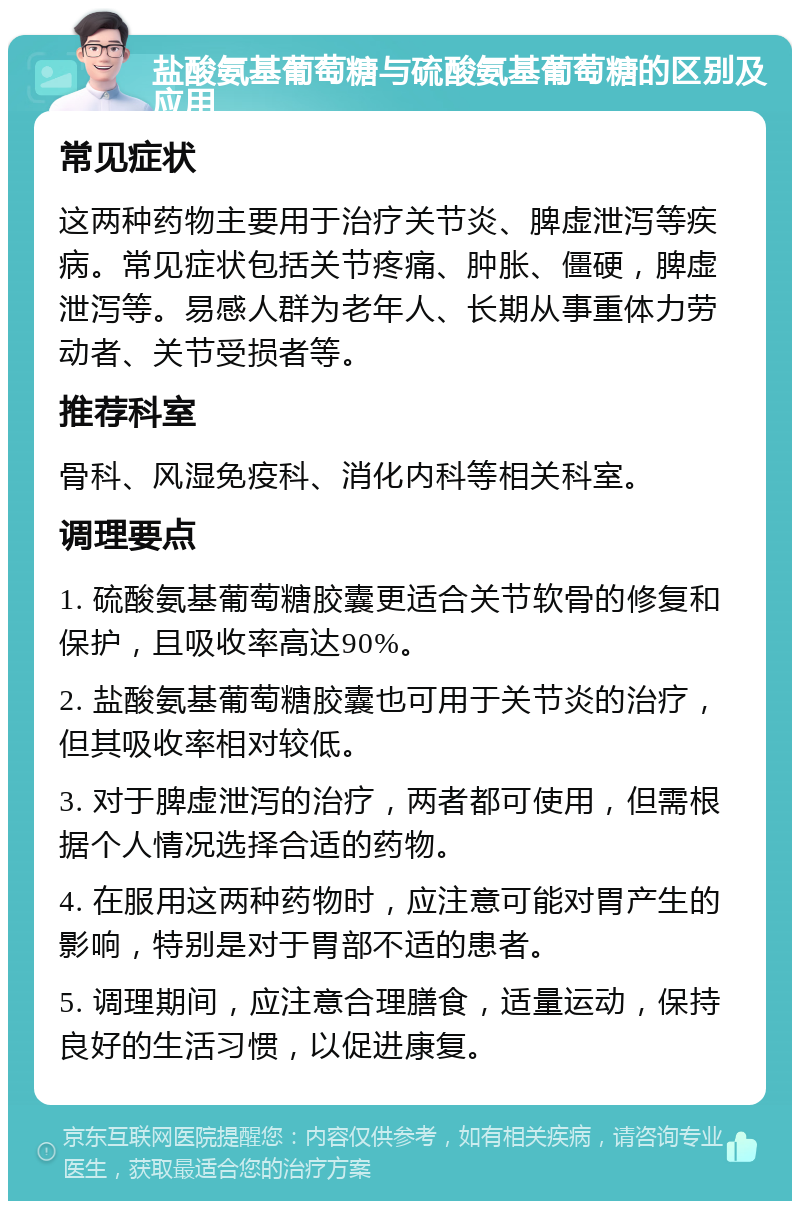 盐酸氨基葡萄糖与硫酸氨基葡萄糖的区别及应用 常见症状 这两种药物主要用于治疗关节炎、脾虚泄泻等疾病。常见症状包括关节疼痛、肿胀、僵硬，脾虚泄泻等。易感人群为老年人、长期从事重体力劳动者、关节受损者等。 推荐科室 骨科、风湿免疫科、消化内科等相关科室。 调理要点 1. 硫酸氨基葡萄糖胶囊更适合关节软骨的修复和保护，且吸收率高达90%。 2. 盐酸氨基葡萄糖胶囊也可用于关节炎的治疗，但其吸收率相对较低。 3. 对于脾虚泄泻的治疗，两者都可使用，但需根据个人情况选择合适的药物。 4. 在服用这两种药物时，应注意可能对胃产生的影响，特别是对于胃部不适的患者。 5. 调理期间，应注意合理膳食，适量运动，保持良好的生活习惯，以促进康复。