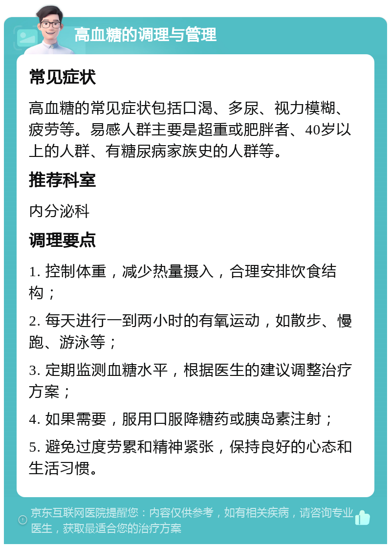 高血糖的调理与管理 常见症状 高血糖的常见症状包括口渴、多尿、视力模糊、疲劳等。易感人群主要是超重或肥胖者、40岁以上的人群、有糖尿病家族史的人群等。 推荐科室 内分泌科 调理要点 1. 控制体重，减少热量摄入，合理安排饮食结构； 2. 每天进行一到两小时的有氧运动，如散步、慢跑、游泳等； 3. 定期监测血糖水平，根据医生的建议调整治疗方案； 4. 如果需要，服用口服降糖药或胰岛素注射； 5. 避免过度劳累和精神紧张，保持良好的心态和生活习惯。