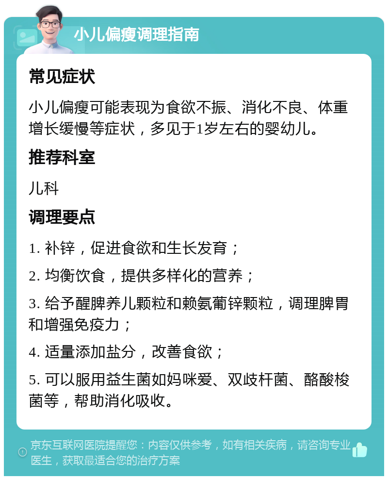 小儿偏瘦调理指南 常见症状 小儿偏瘦可能表现为食欲不振、消化不良、体重增长缓慢等症状，多见于1岁左右的婴幼儿。 推荐科室 儿科 调理要点 1. 补锌，促进食欲和生长发育； 2. 均衡饮食，提供多样化的营养； 3. 给予醒脾养儿颗粒和赖氨葡锌颗粒，调理脾胃和增强免疫力； 4. 适量添加盐分，改善食欲； 5. 可以服用益生菌如妈咪爱、双歧杆菌、酪酸梭菌等，帮助消化吸收。