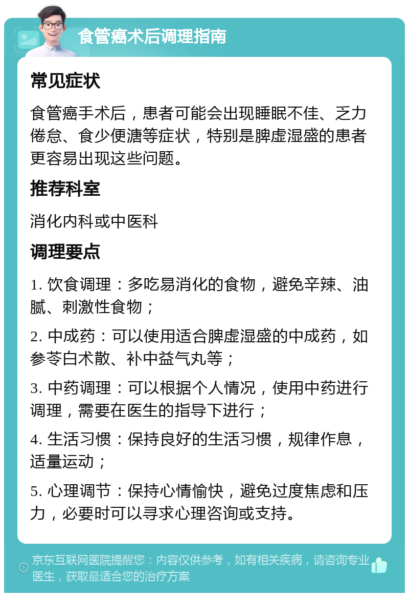 食管癌术后调理指南 常见症状 食管癌手术后，患者可能会出现睡眠不佳、乏力倦怠、食少便溏等症状，特别是脾虚湿盛的患者更容易出现这些问题。 推荐科室 消化内科或中医科 调理要点 1. 饮食调理：多吃易消化的食物，避免辛辣、油腻、刺激性食物； 2. 中成药：可以使用适合脾虚湿盛的中成药，如参苓白术散、补中益气丸等； 3. 中药调理：可以根据个人情况，使用中药进行调理，需要在医生的指导下进行； 4. 生活习惯：保持良好的生活习惯，规律作息，适量运动； 5. 心理调节：保持心情愉快，避免过度焦虑和压力，必要时可以寻求心理咨询或支持。