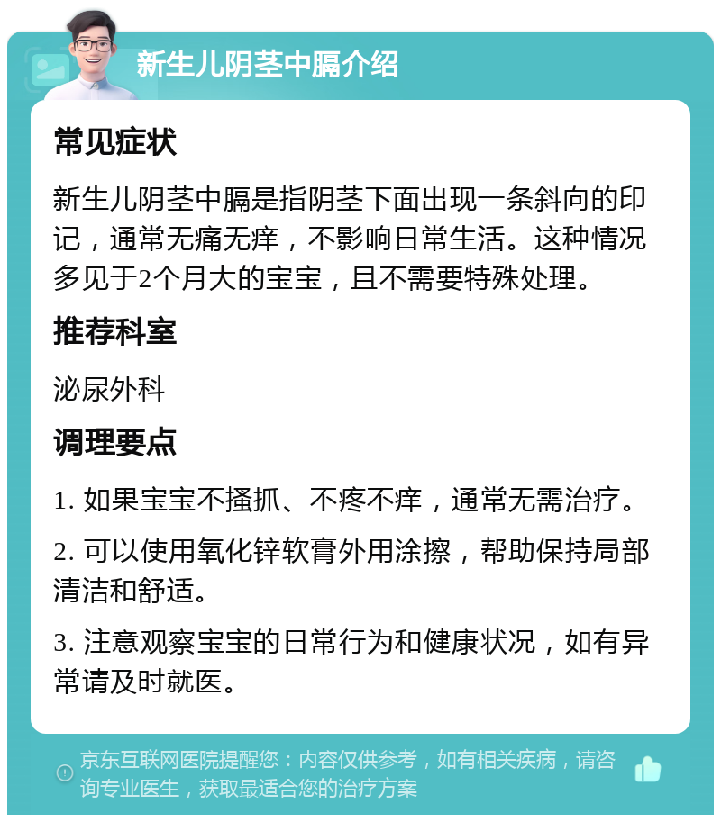 新生儿阴茎中膈介绍 常见症状 新生儿阴茎中膈是指阴茎下面出现一条斜向的印记，通常无痛无痒，不影响日常生活。这种情况多见于2个月大的宝宝，且不需要特殊处理。 推荐科室 泌尿外科 调理要点 1. 如果宝宝不搔抓、不疼不痒，通常无需治疗。 2. 可以使用氧化锌软膏外用涂擦，帮助保持局部清洁和舒适。 3. 注意观察宝宝的日常行为和健康状况，如有异常请及时就医。