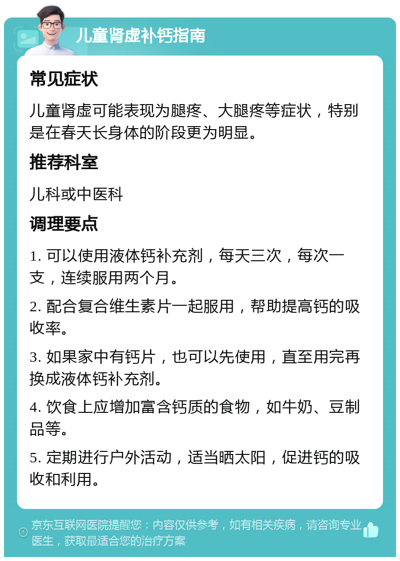 儿童肾虚补钙指南 常见症状 儿童肾虚可能表现为腿疼、大腿疼等症状，特别是在春天长身体的阶段更为明显。 推荐科室 儿科或中医科 调理要点 1. 可以使用液体钙补充剂，每天三次，每次一支，连续服用两个月。 2. 配合复合维生素片一起服用，帮助提高钙的吸收率。 3. 如果家中有钙片，也可以先使用，直至用完再换成液体钙补充剂。 4. 饮食上应增加富含钙质的食物，如牛奶、豆制品等。 5. 定期进行户外活动，适当晒太阳，促进钙的吸收和利用。