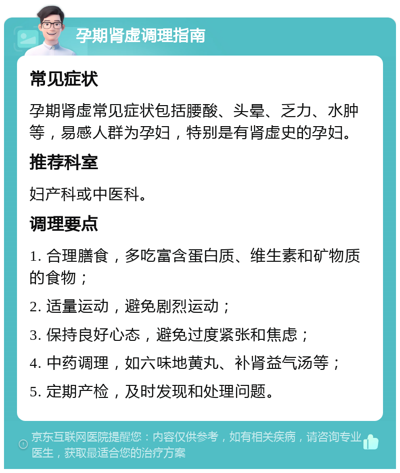 孕期肾虚调理指南 常见症状 孕期肾虚常见症状包括腰酸、头晕、乏力、水肿等，易感人群为孕妇，特别是有肾虚史的孕妇。 推荐科室 妇产科或中医科。 调理要点 1. 合理膳食，多吃富含蛋白质、维生素和矿物质的食物； 2. 适量运动，避免剧烈运动； 3. 保持良好心态，避免过度紧张和焦虑； 4. 中药调理，如六味地黄丸、补肾益气汤等； 5. 定期产检，及时发现和处理问题。