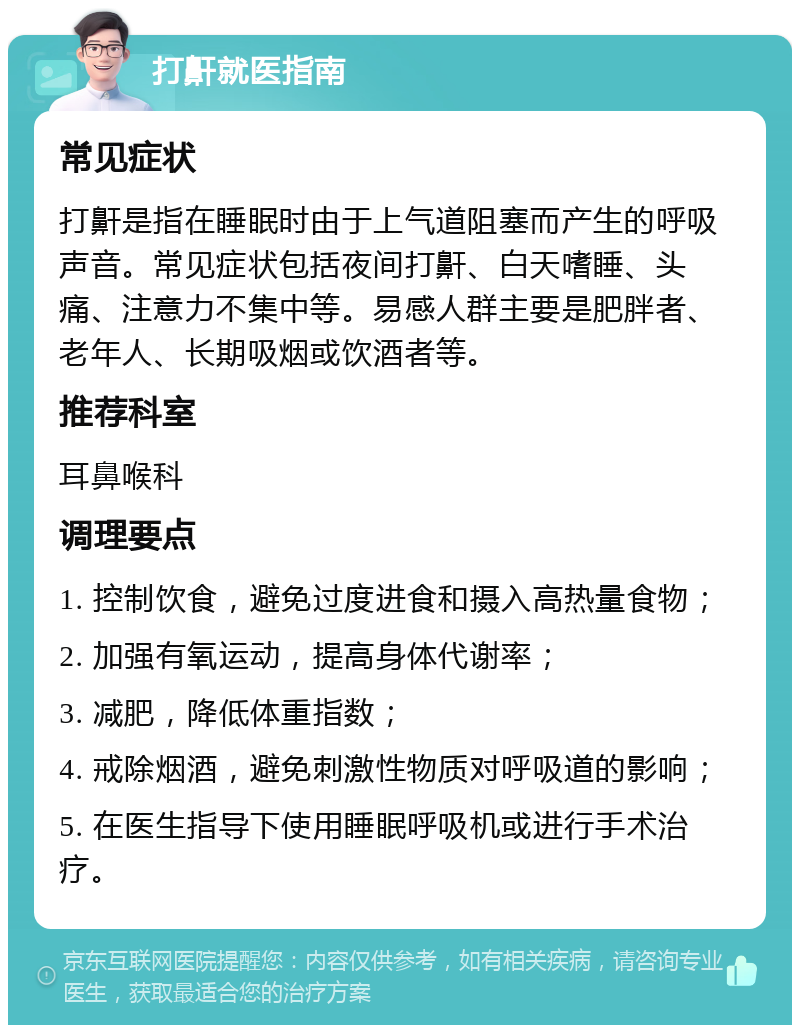 打鼾就医指南 常见症状 打鼾是指在睡眠时由于上气道阻塞而产生的呼吸声音。常见症状包括夜间打鼾、白天嗜睡、头痛、注意力不集中等。易感人群主要是肥胖者、老年人、长期吸烟或饮酒者等。 推荐科室 耳鼻喉科 调理要点 1. 控制饮食，避免过度进食和摄入高热量食物； 2. 加强有氧运动，提高身体代谢率； 3. 减肥，降低体重指数； 4. 戒除烟酒，避免刺激性物质对呼吸道的影响； 5. 在医生指导下使用睡眠呼吸机或进行手术治疗。