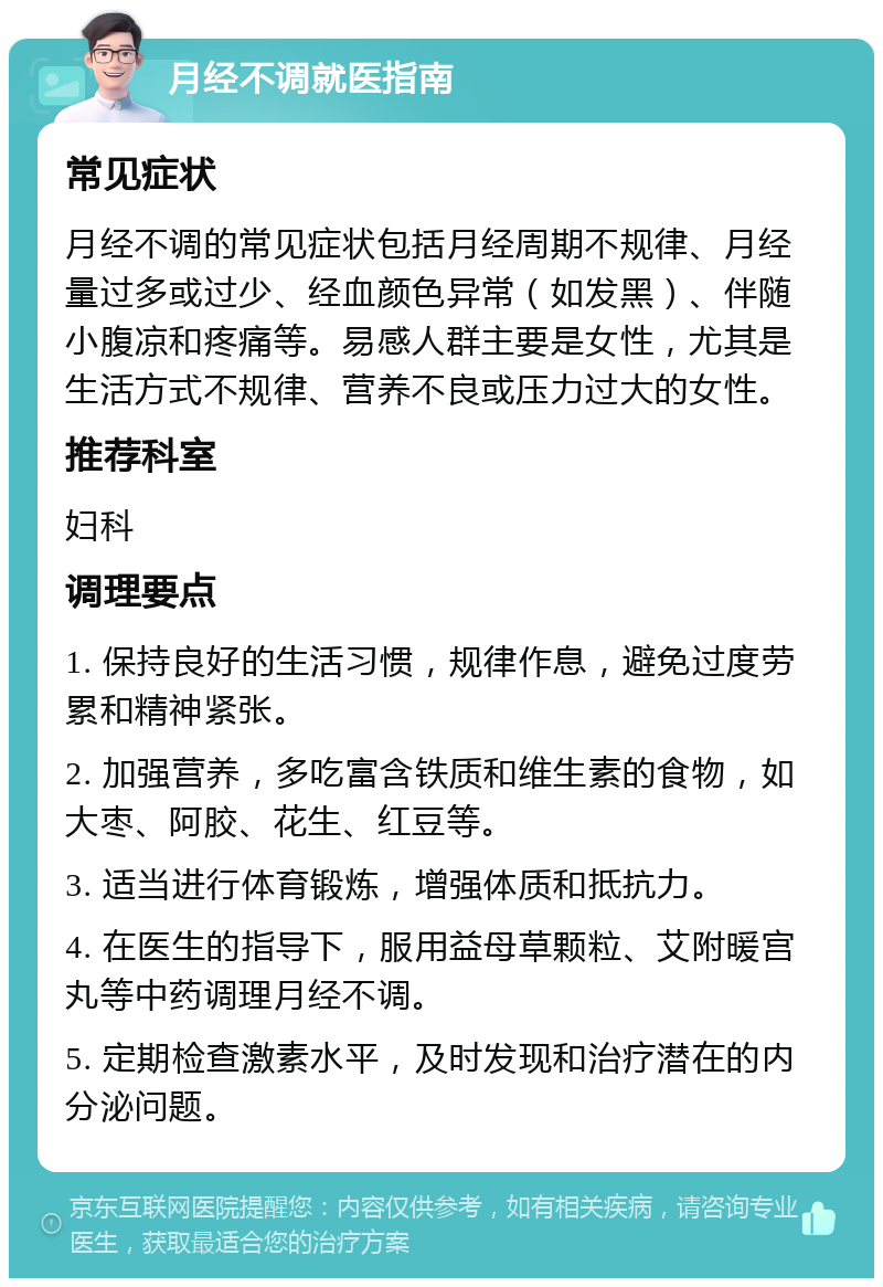 月经不调就医指南 常见症状 月经不调的常见症状包括月经周期不规律、月经量过多或过少、经血颜色异常（如发黑）、伴随小腹凉和疼痛等。易感人群主要是女性，尤其是生活方式不规律、营养不良或压力过大的女性。 推荐科室 妇科 调理要点 1. 保持良好的生活习惯，规律作息，避免过度劳累和精神紧张。 2. 加强营养，多吃富含铁质和维生素的食物，如大枣、阿胶、花生、红豆等。 3. 适当进行体育锻炼，增强体质和抵抗力。 4. 在医生的指导下，服用益母草颗粒、艾附暖宫丸等中药调理月经不调。 5. 定期检查激素水平，及时发现和治疗潜在的内分泌问题。