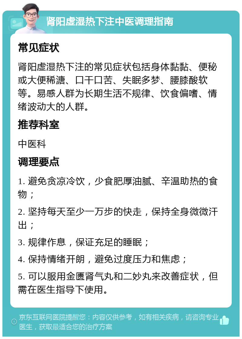 肾阳虚湿热下注中医调理指南 常见症状 肾阳虚湿热下注的常见症状包括身体黏黏、便秘或大便稀溏、口干口苦、失眠多梦、腰膝酸软等。易感人群为长期生活不规律、饮食偏嗜、情绪波动大的人群。 推荐科室 中医科 调理要点 1. 避免贪凉冷饮，少食肥厚油腻、辛温助热的食物； 2. 坚持每天至少一万步的快走，保持全身微微汗出； 3. 规律作息，保证充足的睡眠； 4. 保持情绪开朗，避免过度压力和焦虑； 5. 可以服用金匮肾气丸和二妙丸来改善症状，但需在医生指导下使用。