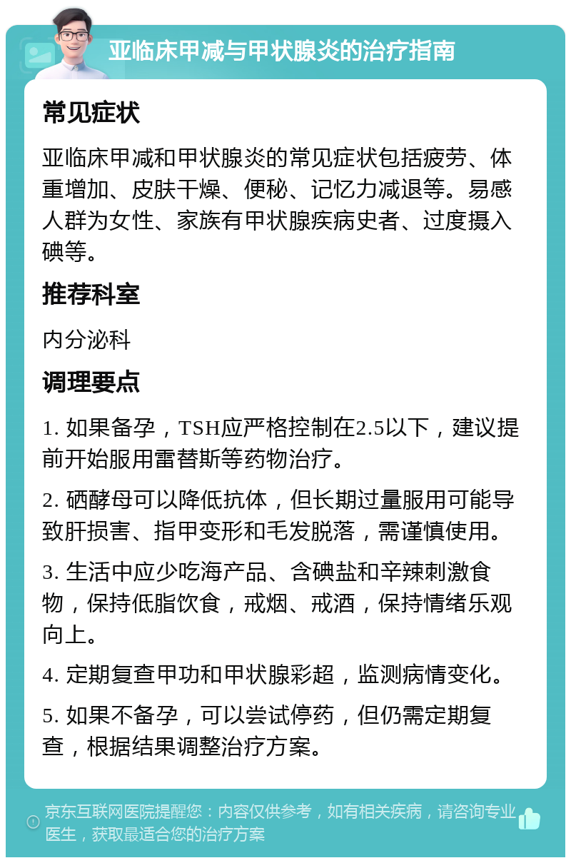 亚临床甲减与甲状腺炎的治疗指南 常见症状 亚临床甲减和甲状腺炎的常见症状包括疲劳、体重增加、皮肤干燥、便秘、记忆力减退等。易感人群为女性、家族有甲状腺疾病史者、过度摄入碘等。 推荐科室 内分泌科 调理要点 1. 如果备孕，TSH应严格控制在2.5以下，建议提前开始服用雷替斯等药物治疗。 2. 硒酵母可以降低抗体，但长期过量服用可能导致肝损害、指甲变形和毛发脱落，需谨慎使用。 3. 生活中应少吃海产品、含碘盐和辛辣刺激食物，保持低脂饮食，戒烟、戒酒，保持情绪乐观向上。 4. 定期复查甲功和甲状腺彩超，监测病情变化。 5. 如果不备孕，可以尝试停药，但仍需定期复查，根据结果调整治疗方案。