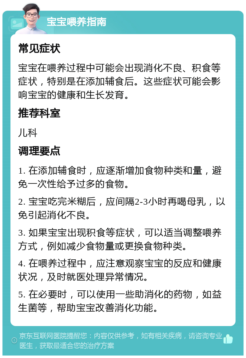 宝宝喂养指南 常见症状 宝宝在喂养过程中可能会出现消化不良、积食等症状，特别是在添加辅食后。这些症状可能会影响宝宝的健康和生长发育。 推荐科室 儿科 调理要点 1. 在添加辅食时，应逐渐增加食物种类和量，避免一次性给予过多的食物。 2. 宝宝吃完米糊后，应间隔2-3小时再喝母乳，以免引起消化不良。 3. 如果宝宝出现积食等症状，可以适当调整喂养方式，例如减少食物量或更换食物种类。 4. 在喂养过程中，应注意观察宝宝的反应和健康状况，及时就医处理异常情况。 5. 在必要时，可以使用一些助消化的药物，如益生菌等，帮助宝宝改善消化功能。