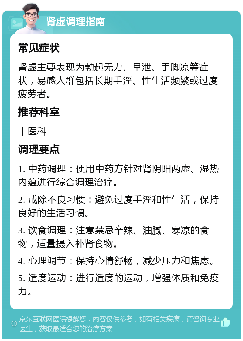 肾虚调理指南 常见症状 肾虚主要表现为勃起无力、早泄、手脚凉等症状，易感人群包括长期手淫、性生活频繁或过度疲劳者。 推荐科室 中医科 调理要点 1. 中药调理：使用中药方针对肾阴阳两虚、湿热内蕴进行综合调理治疗。 2. 戒除不良习惯：避免过度手淫和性生活，保持良好的生活习惯。 3. 饮食调理：注意禁忌辛辣、油腻、寒凉的食物，适量摄入补肾食物。 4. 心理调节：保持心情舒畅，减少压力和焦虑。 5. 适度运动：进行适度的运动，增强体质和免疫力。