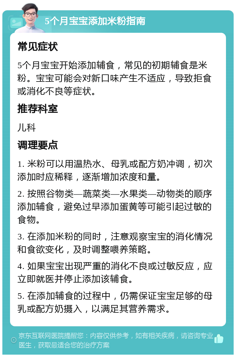 5个月宝宝添加米粉指南 常见症状 5个月宝宝开始添加辅食，常见的初期辅食是米粉。宝宝可能会对新口味产生不适应，导致拒食或消化不良等症状。 推荐科室 儿科 调理要点 1. 米粉可以用温热水、母乳或配方奶冲调，初次添加时应稀释，逐渐增加浓度和量。 2. 按照谷物类—蔬菜类—水果类—动物类的顺序添加辅食，避免过早添加蛋黄等可能引起过敏的食物。 3. 在添加米粉的同时，注意观察宝宝的消化情况和食欲变化，及时调整喂养策略。 4. 如果宝宝出现严重的消化不良或过敏反应，应立即就医并停止添加该辅食。 5. 在添加辅食的过程中，仍需保证宝宝足够的母乳或配方奶摄入，以满足其营养需求。