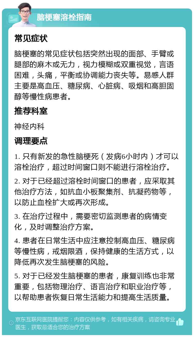 脑梗塞溶栓指南 常见症状 脑梗塞的常见症状包括突然出现的面部、手臂或腿部的麻木或无力，视力模糊或双重视觉，言语困难，头痛，平衡或协调能力丧失等。易感人群主要是高血压、糖尿病、心脏病、吸烟和高胆固醇等慢性病患者。 推荐科室 神经内科 调理要点 1. 只有新发的急性脑梗死（发病6小时内）才可以溶栓治疗，超过时间窗口则不能进行溶栓治疗。 2. 对于已经超过溶栓时间窗口的患者，应采取其他治疗方法，如抗血小板聚集剂、抗凝药物等，以防止血栓扩大或再次形成。 3. 在治疗过程中，需要密切监测患者的病情变化，及时调整治疗方案。 4. 患者在日常生活中应注意控制高血压、糖尿病等慢性病，戒烟限酒，保持健康的生活方式，以降低再次发生脑梗塞的风险。 5. 对于已经发生脑梗塞的患者，康复训练也非常重要，包括物理治疗、语言治疗和职业治疗等，以帮助患者恢复日常生活能力和提高生活质量。