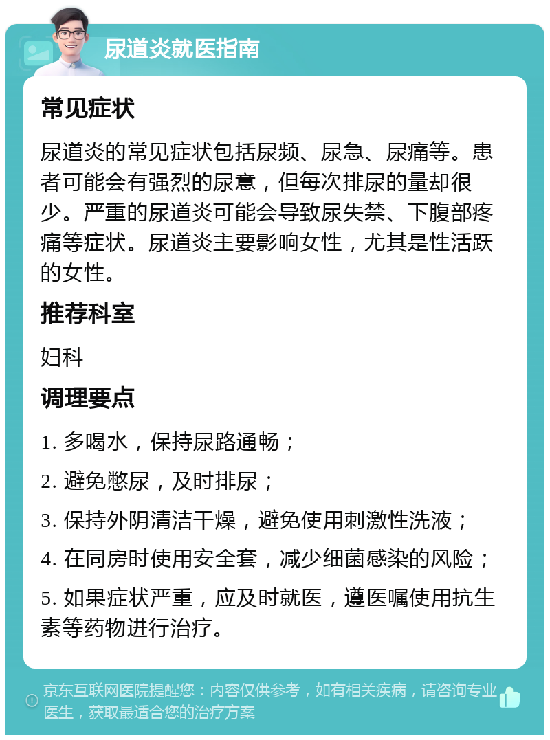 尿道炎就医指南 常见症状 尿道炎的常见症状包括尿频、尿急、尿痛等。患者可能会有强烈的尿意，但每次排尿的量却很少。严重的尿道炎可能会导致尿失禁、下腹部疼痛等症状。尿道炎主要影响女性，尤其是性活跃的女性。 推荐科室 妇科 调理要点 1. 多喝水，保持尿路通畅； 2. 避免憋尿，及时排尿； 3. 保持外阴清洁干燥，避免使用刺激性洗液； 4. 在同房时使用安全套，减少细菌感染的风险； 5. 如果症状严重，应及时就医，遵医嘱使用抗生素等药物进行治疗。