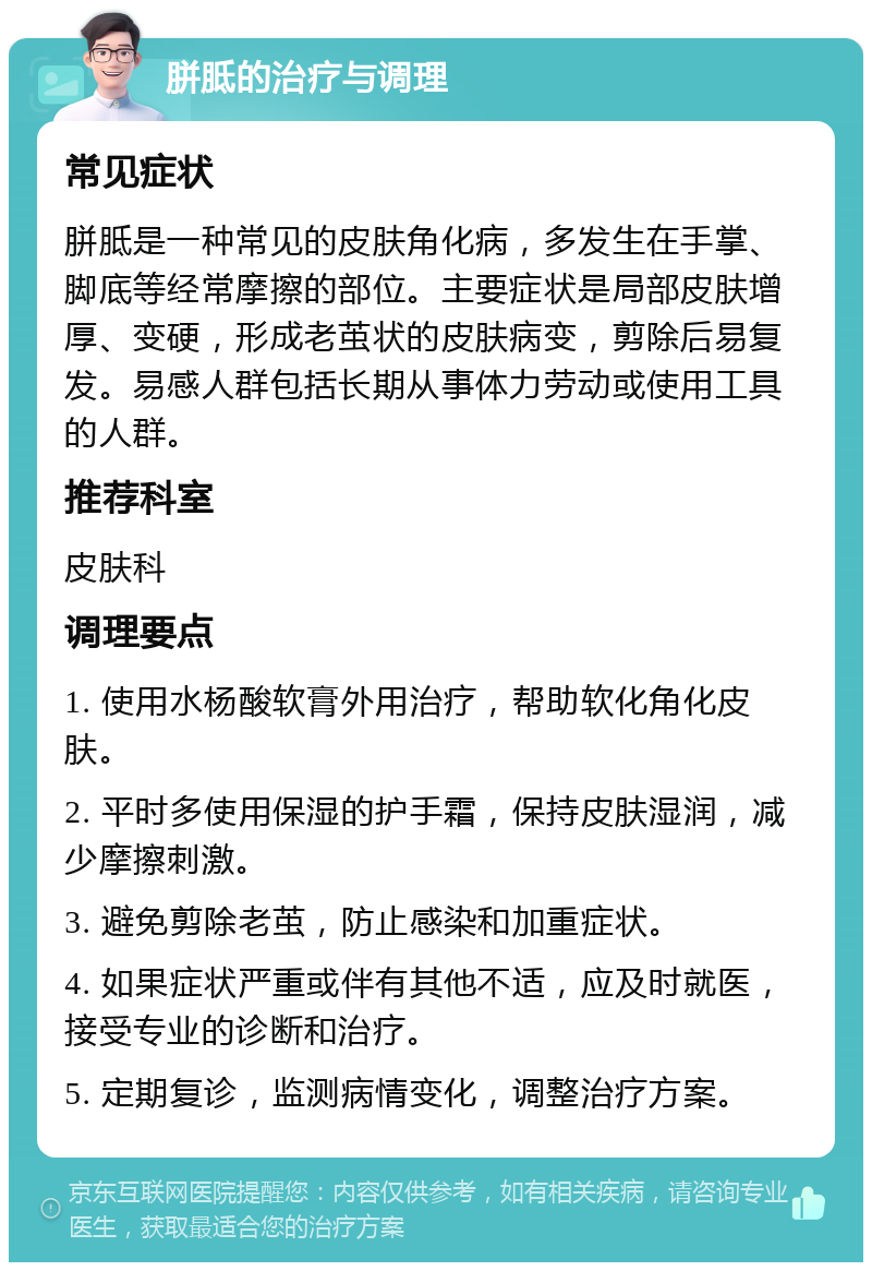 胼胝的治疗与调理 常见症状 胼胝是一种常见的皮肤角化病，多发生在手掌、脚底等经常摩擦的部位。主要症状是局部皮肤增厚、变硬，形成老茧状的皮肤病变，剪除后易复发。易感人群包括长期从事体力劳动或使用工具的人群。 推荐科室 皮肤科 调理要点 1. 使用水杨酸软膏外用治疗，帮助软化角化皮肤。 2. 平时多使用保湿的护手霜，保持皮肤湿润，减少摩擦刺激。 3. 避免剪除老茧，防止感染和加重症状。 4. 如果症状严重或伴有其他不适，应及时就医，接受专业的诊断和治疗。 5. 定期复诊，监测病情变化，调整治疗方案。