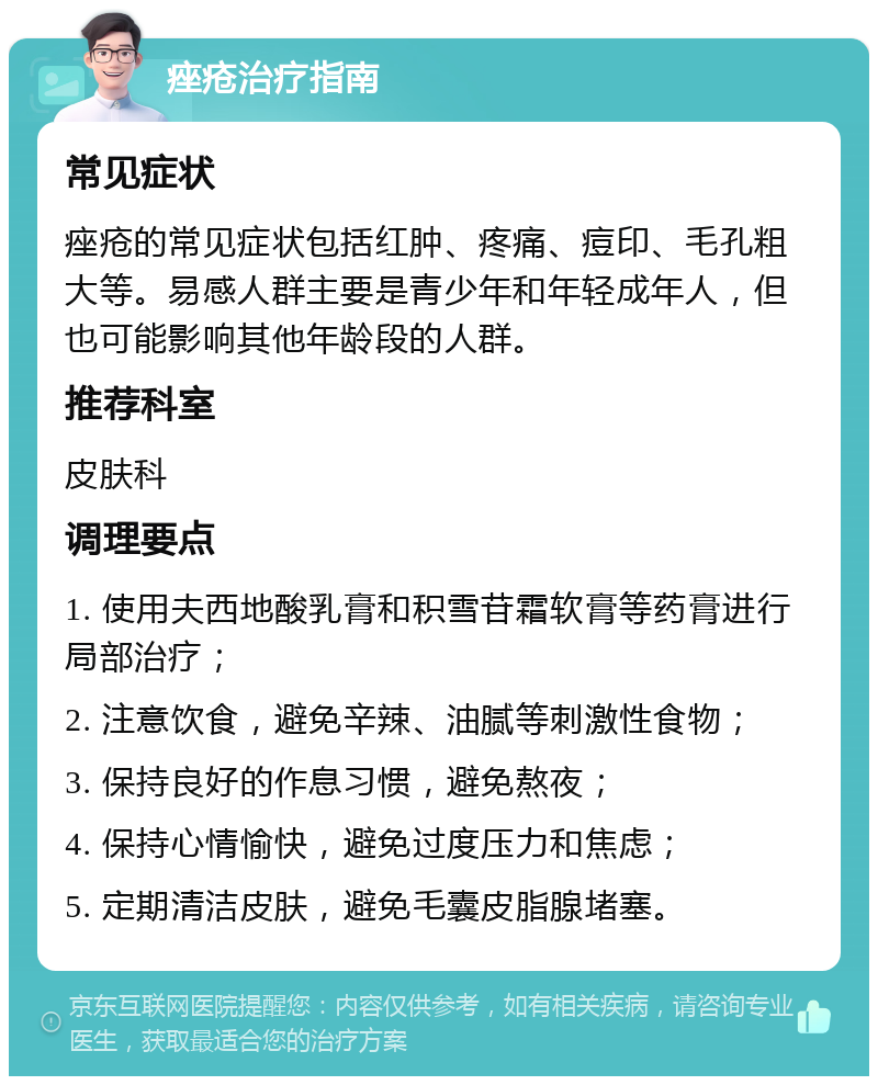 痤疮治疗指南 常见症状 痤疮的常见症状包括红肿、疼痛、痘印、毛孔粗大等。易感人群主要是青少年和年轻成年人，但也可能影响其他年龄段的人群。 推荐科室 皮肤科 调理要点 1. 使用夫西地酸乳膏和积雪苷霜软膏等药膏进行局部治疗； 2. 注意饮食，避免辛辣、油腻等刺激性食物； 3. 保持良好的作息习惯，避免熬夜； 4. 保持心情愉快，避免过度压力和焦虑； 5. 定期清洁皮肤，避免毛囊皮脂腺堵塞。