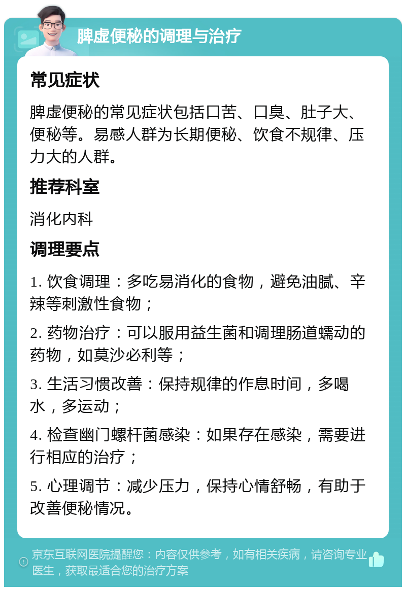 脾虚便秘的调理与治疗 常见症状 脾虚便秘的常见症状包括口苦、口臭、肚子大、便秘等。易感人群为长期便秘、饮食不规律、压力大的人群。 推荐科室 消化内科 调理要点 1. 饮食调理：多吃易消化的食物，避免油腻、辛辣等刺激性食物； 2. 药物治疗：可以服用益生菌和调理肠道蠕动的药物，如莫沙必利等； 3. 生活习惯改善：保持规律的作息时间，多喝水，多运动； 4. 检查幽门螺杆菌感染：如果存在感染，需要进行相应的治疗； 5. 心理调节：减少压力，保持心情舒畅，有助于改善便秘情况。