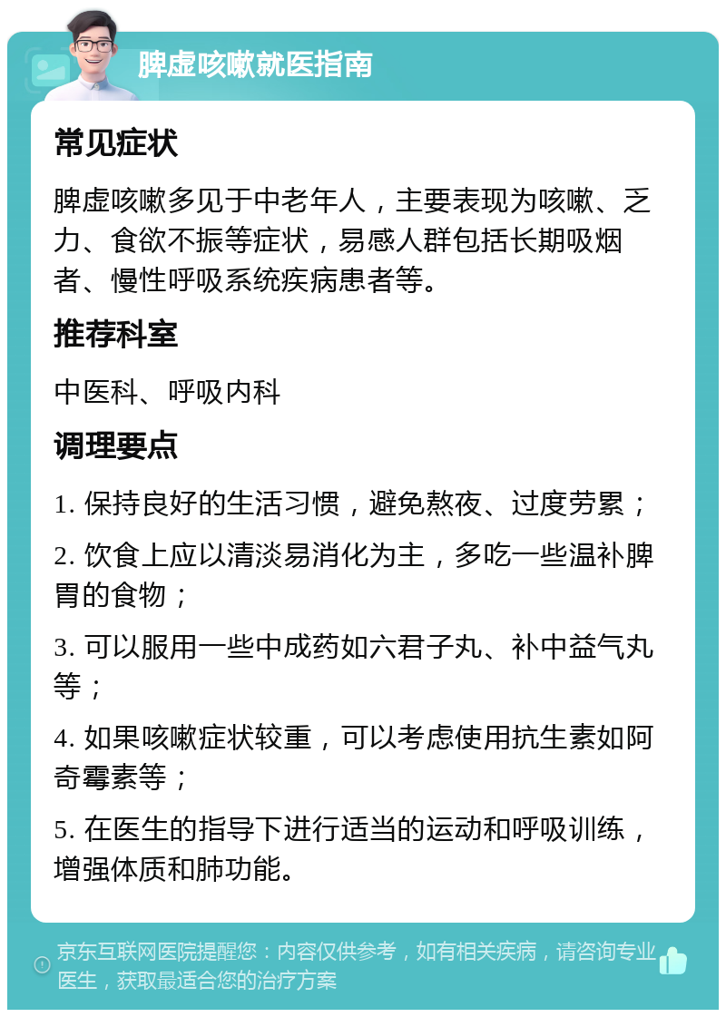 脾虚咳嗽就医指南 常见症状 脾虚咳嗽多见于中老年人，主要表现为咳嗽、乏力、食欲不振等症状，易感人群包括长期吸烟者、慢性呼吸系统疾病患者等。 推荐科室 中医科、呼吸内科 调理要点 1. 保持良好的生活习惯，避免熬夜、过度劳累； 2. 饮食上应以清淡易消化为主，多吃一些温补脾胃的食物； 3. 可以服用一些中成药如六君子丸、补中益气丸等； 4. 如果咳嗽症状较重，可以考虑使用抗生素如阿奇霉素等； 5. 在医生的指导下进行适当的运动和呼吸训练，增强体质和肺功能。