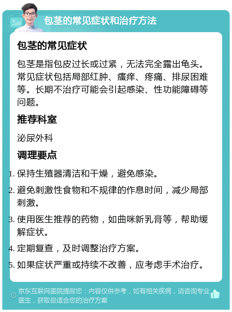 包茎的常见症状和治疗方法 包茎的常见症状 包茎是指包皮过长或过紧，无法完全露出龟头。常见症状包括局部红肿、瘙痒、疼痛、排尿困难等。长期不治疗可能会引起感染、性功能障碍等问题。 推荐科室 泌尿外科 调理要点 保持生殖器清洁和干燥，避免感染。 避免刺激性食物和不规律的作息时间，减少局部刺激。 使用医生推荐的药物，如曲咪新乳膏等，帮助缓解症状。 定期复查，及时调整治疗方案。 如果症状严重或持续不改善，应考虑手术治疗。