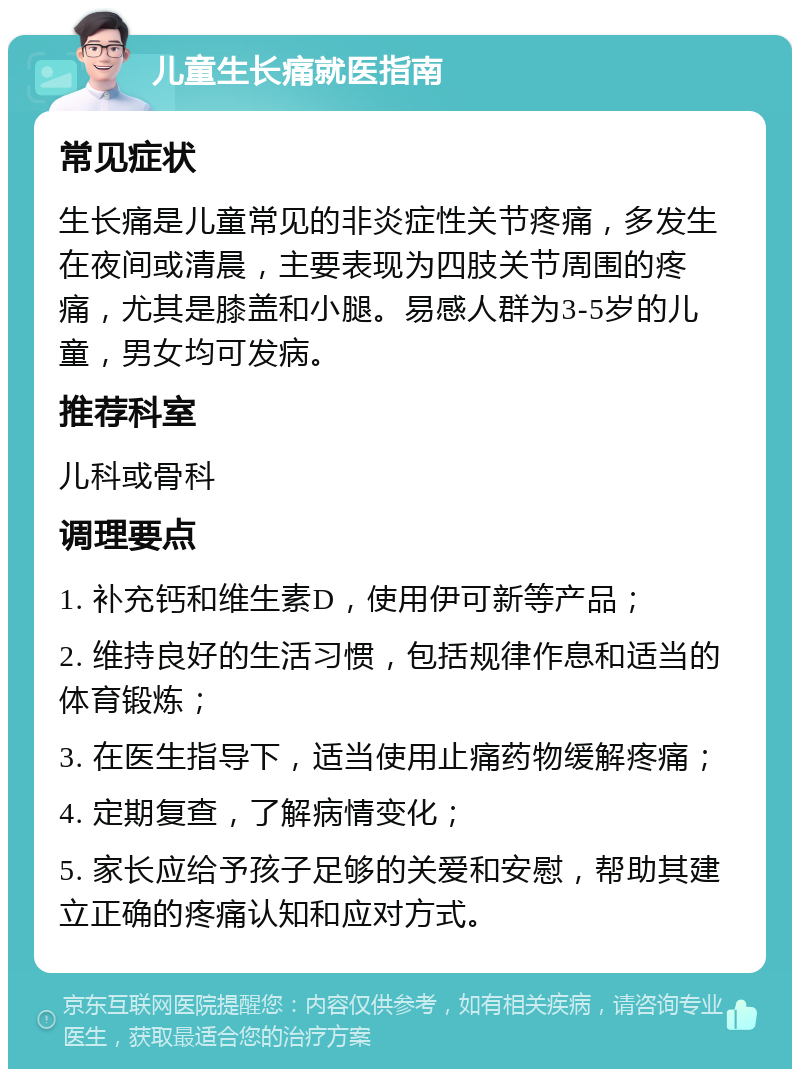 儿童生长痛就医指南 常见症状 生长痛是儿童常见的非炎症性关节疼痛，多发生在夜间或清晨，主要表现为四肢关节周围的疼痛，尤其是膝盖和小腿。易感人群为3-5岁的儿童，男女均可发病。 推荐科室 儿科或骨科 调理要点 1. 补充钙和维生素D，使用伊可新等产品； 2. 维持良好的生活习惯，包括规律作息和适当的体育锻炼； 3. 在医生指导下，适当使用止痛药物缓解疼痛； 4. 定期复查，了解病情变化； 5. 家长应给予孩子足够的关爱和安慰，帮助其建立正确的疼痛认知和应对方式。